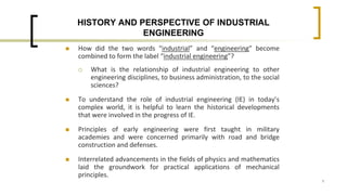 1
HISTORY AND PERSPECTIVE OF INDUSTRIAL
ENGINEERING
 How did the two words “industrial” and “engineering” become
combined to form the label “industrial engineering”?
 What is the relationship of industrial engineering to other
engineering disciplines, to business administration, to the social
sciences?
 To understand the role of industrial engineering (IE) in today’s
complex world, it is helpful to learn the historical developments
that were involved in the progress of IE.
 Principles of early engineering were first taught in military
academies and were concerned primarily with road and bridge
construction and defenses.
 Interrelated advancements in the fields of physics and mathematics
laid the groundwork for practical applications of mechanical
principles.
 