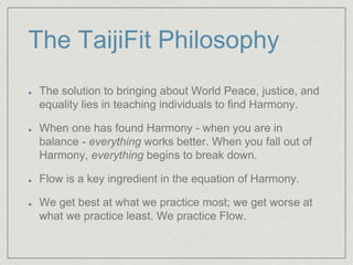 The TaijiFit Philosophy 
The solution to bringing about World Peace, justice, and 
equality lies in teaching individuals to find Harmony. 
When one has found Harmony - when you are in 
balance - everything works better. When you fall out of 
Harmony, everything begins to break down. 
Flow is a key ingredient in the equation of Harmony. 
We get best at what we practice most; we get worse at 
what we practice least. We practice Flow. 
 