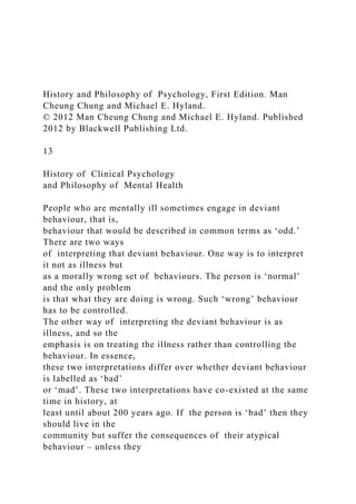 History and Philosophy of Psychology, First Edition. Man
Cheung Chung and Michael E. Hyland.
© 2012 Man Cheung Chung and Michael E. Hyland. Published
2012 by Blackwell Publishing Ltd.
13
History of Clinical Psychology
and Philosophy of Mental Health
People who are mentally ill sometimes engage in deviant
behaviour, that is,
behaviour that would be described in common terms as ‘odd.’
There are two ways
of interpreting that deviant behaviour. One way is to interpret
it not as illness but
as a morally wrong set of behaviours. The person is ‘normal’
and the only problem
is that what they are doing is wrong. Such ‘wrong’ behaviour
has to be controlled.
The other way of interpreting the deviant behaviour is as
illness, and so the
emphasis is on treating the illness rather than controlling the
behaviour. In essence,
these two interpretations differ over whether deviant behaviour
is labelled as ‘bad’
or ‘mad’. These two interpretations have co-existed at the same
time in history, at
least until about 200 years ago. If the person is ‘bad’ then they
should live in the
community but suffer the consequences of their atypical
behaviour – unless they
 