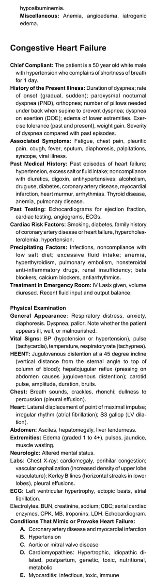 hypoalbuminemia.

Miscellaneous: Anemia, angioedema, iatrogenic

edema.

Congestive Heart Failure
Chief Compliant: The patient is a 50 year old white male
with hypertension who complains of shortness of breath
for 1 day.
History of the Present Illness: Duration of dyspnea; rate
of onset (gradual, sudden); paroxysmal nocturnal
dyspnea (PND), orthopnea; number of pillows needed
under back when supine to prevent dyspnea; dyspnea
on exertion (DOE); edema of lower extremities. Exer­
cise tolerance (past and present), weight gain. Severity
of dyspnea compared with past episodes.
Associated Symptoms: Fatigue, chest pain, pleuritic
pain, cough, fever, sputum, diaphoresis, palpitations,
syncope, viral illness.
Past Medical History: Past episodes of heart failure;
hypertension, excess salt or fluid intake; noncompliance
with diuretics, digoxin, antihypertensives; alcoholism,
drug use, diabetes, coronaryarterydisease, myocardial
infarction, heart murmur, arrhythmias. Thyroid disease,
anemia, pulmonary disease.
Past Testing: Echocardiograms for ejection fraction,
cardiac testing, angiograms, ECGs.
Cardiac Risk Factors: Smoking, diabetes, family history
of coronary artery disease or heart failure, hypercholes­
terolemia, hypertension.
Precipitating Factors: Infections, noncompliance with
low salt diet; excessive fluid intake; anemia,
hyperthyroidism, pulmonary embolism, nonsteroidal
anti-inflammatory drugs, renal insufficiency; beta
blockers, calcium blockers, antiarrhythmics.
Treatment in Emergency Room: IV Lasix given, volume
diuresed. Recent fluid input and output balance.
Physical Examination
General Appearance: Respiratory distress, anxiety,
diaphoresis. Dyspnea, pallor. Note whether the patient
appears ill, well, or malnourished.
Vital Signs: BP (hypotension or hypertension), pulse
(tachycardia), temperature, respiratoryrate (tachypnea).
HEENT: Jugulovenous distention at a 45 degree incline
(vertical distance from the sternal angle to top of
column of blood); hepatojugular reflux (pressing on
abdomen causes jugulovenous distention); carotid
pulse, amplitude, duration, bruits.
Chest: Breath sounds, crackles, rhonchi; dullness to
percussion (pleural effusion).
Heart: Lateral displacement of point of maximal impulse;
irregular rhythm (atrial fibrillation); S3 gallop (LV dila­
tion).
Abdomen: Ascites, hepatomegaly, liver tenderness.
Extremities: Edema (graded 1 to 4+), pulses, jaundice,
muscle wasting.
Neurologic: Altered mental status.
Labs: Chest X-ray: cardiomegaly, perihilar congestion;
vascular cephalization (increased density of upper lobe
vasculature); Kerley B lines (horizontal streaks in lower
lobes), pleural effusions.
ECG: Left ventricular hypertrophy, ectopic beats, atrial
fibrillation.
Electrolytes, BUN, creatinine, sodium; CBC; serial cardiac
enzymes, CPK, MB, troponins, LDH. Echocardiogram.
Conditions That Mimic or Provoke Heart Failure:
A. Coronary artery disease and myocardial infarction
B. Hypertension
C. Aortic or mitral valve disease
D.	 Cardiomyopathies: Hypertrophic, idiopathic di­
lated, postpartum, genetic, toxic, nutritional,
metabolic
E. Myocarditis: Infectious, toxic, immune
 