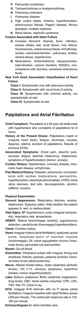 F. Pericardial constriction
G. Tachyarrhythmias or bradyarrhythmias
H. Pulmonary embolism
I. Pulmonary disease
J.	 High output states: Anemia, hyperthyroidism,
arteriovenous fistulas, Paget's disease, fibrous
dysplasia, multiple myeloma
K. Renal failure, nephrotic syndrome
Factors Associated with Heart Failure
A. Increase Demand: Anemia, fever, infection,
excess dietary salt, renal failure, liver failure,
thyrotoxicosis, arteriovenous fistula. Arrhythmias,
cardiac ischemia/infarction, pulmonary emboli,
alcohol abuse, hypertension.
B.	 Medications: Antiarrhythmics (disopyramide),
beta-blockers, calcium blockers, NSAID's, non­
compliance with diuretics, excessive intravenous
fluids
New York Heart Association Classification of Heart
Failure
Class I: Symptomatic only with strenuous activity.
Class II: Symptomatic with usual level of activity.
Class III: Symptomatic with minimal activity, but
asymptomatic at rest.
Class IV: Symptomatic at rest.
Palpitations and Atrial Fibrillation
Chief Compliant: The patient is a 50 year old white male
with hypertension who complains of palpitations for 8
hours.
History of the Present Illness: Palpitations (rapid or
irregular heart beat), fatigue, dizziness, nausea,
dyspnea, edema; duration of palpitations. Results of
previous ECGs.
Associated Symptoms: Chest pain, pleuritic pain,
syncope, fatigue, exercise intolerance, diaphoresis,
symptoms of hyperthyroidism (tremor, anxiety).
Cardiac History: Hypertension, coronary disease, rheu­
matic heart disease, arrhythmias.
Past Medical History: Diabetes, pneumonia, noncompli­
ance with cardiac medications, pericarditis,
hyperthyroidism, electrolyte abnormalities, COPD, mitral
valve stenosis; diet pills, decongestants, alcohol,
caffeine, cocaine.
Physical Examination
General Appearance: Respiratory distress, anxiety,
diaphoresis. Dyspnea, pallor. Note whether the patient
appears ill, well, or malnourished.
Vital Signs: BP (hypotension), pulse (irregular tachycar­
dia), respiratory rate, temperature.
HEENT: Retinal hemorrhages (emboli), jugulovenous
distention, carotid bruits; thyromegaly(hyperthyroidism).
Chest: Crackles (rales).
Heart: Irregular rhythm (atrial fibrillation); dyskinetic apical
pulse, displaced point of maximal impulse
(cardiomegaly), S4, mitral regurgitation murmur (rheu­
matic fever); pericardial rub (pericarditis).
Rectal: Occult blood.
Extremities: Peripheral pulses with irregular timing and
amplitude. Edema, cyanosis, petechia (emboli). Femo­
ral artery bruits (atherosclerosis).
Neuro: Altered mental status, motor weakness (embolic
stroke), CN 2-12, sensory; dysphasia, dysarthria
(stroke); tremor (hyperthyroidism).
Labs: Sodium, potassium, BUN, creatinine; magnesium;
drug levels; CBC; serial cardiac enzymes; CPK, LDH,
TSH, free T4. Chest X-ray.
ECG: Irregular R-R intervals with no P waves (atrial
fibrillation). Irregular baseline with rapid fibrillary waves
(320 per minute). The ventricular response rate is 130­
180 per minute.
Echocardiogram for atrial chamber size.
 