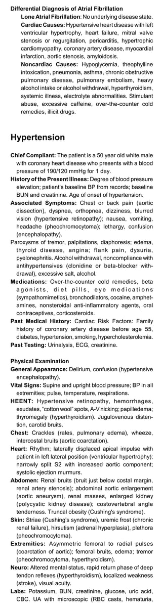 Differential Diagnosis of Atrial Fibrillation
Lone Atrial Fibrillation: No underlying disease state.
Cardiac Causes: Hypertensive heart disease with left
ventricular hypertrophy, heart failure, mitral valve
stenosis or regurgitation, pericarditis, hypertrophic
cardiomyopathy, coronary artery disease, myocardial
infarction, aortic stenosis, amyloidosis.
Noncardiac Causes: Hypoglycemia, theophylline
intoxication, pneumonia, asthma, chronic obstructive
pulmonary disease, pulmonary embolism, heavy
alcohol intake or alcohol withdrawal, hyperthyroidism,
systemic illness, electrolyte abnormalities. Stimulant
abuse, excessive caffeine, over-the-counter cold
remedies, illicit drugs.
Hypertension
Chief Compliant: The patient is a 50 year old white male
with coronary heart disease who presents with a blood
pressure of 190/120 mmHg for 1 day.
History of the Present Illness: Degree of blood pressure
elevation; patient’s baseline BP from records; baseline
BUN and creatinine. Age of onset of hypertension.
Associated Symptoms: Chest or back pain (aortic
dissection), dyspnea, orthopnea, dizziness, blurred
vision (hypertensive retinopathy); nausea, vomiting,
headache (pheochromocytoma); lethargy, confusion
(encephalopathy).
Paroxysms of tremor, palpitations, diaphoresis; edema,
thyroid disease, angina; flank pain, dysuria,
pyelonephritis. Alcohol withdrawal, noncompliance with
antihypertensives (clonidine or beta-blocker with­
drawal), excessive salt, alcohol.
Medications: Over-the-counter cold remedies, beta
a g o n i s t s , d i e t p i l l s , e y e m e d i c a t i o n s
(sympathomimetics), bronchodilators, cocaine, amphet­
amines, nonsteroidal anti-inflammatory agents, oral
contraceptives, corticosteroids.
Past Medical History: Cardiac Risk Factors: Family
history of coronary artery disease before age 55,
diabetes, hypertension, smoking, hypercholesterolemia.
Past Testing: Urinalysis, ECG, creatinine.
Physical Examination
General Appearance: Delirium, confusion (hypertensive
encephalopathy).
Vital Signs: Supine and upright blood pressure; BP in all
extremities; pulse, temperature, respirations.
HEENT: Hypertensive retinopathy, hemorrhages,
exudates, “cotton wool” spots, A-V nicking; papilledema;
thyromegaly (hyperthyroidism). Jugulovenous disten­
tion, carotid bruits.
Chest: Crackles (rales, pulmonary edema), wheeze,
intercostal bruits (aortic coarctation).
Heart: Rhythm; laterally displaced apical impulse with
patient in left lateral position (ventricular hypertrophy);
narrowly split S2 with increased aortic component;
systolic ejection murmurs.
Abdomen: Renal bruits (bruit just below costal margin,
renal artery stenosis); abdominal aortic enlargement
(aortic aneurysm), renal masses, enlarged kidney
(polycystic kidney disease); costovertebral angle
tenderness. Truncal obesity (Cushing's syndrome).
Skin: Striae (Cushing's syndrome), uremic frost (chronic
renal failure), hirsutism (adrenal hyperplasia), plethora
(pheochromocytoma).
Extremities: Asymmetric femoral to radial pulses
(coarctation of aortic); femoral bruits, edema; tremor
(pheochromocytoma, hyperthyroidism).
Neuro: Altered mental status, rapid return phase of deep
tendon reflexes (hyperthyroidism), localized weakness
(stroke), visual acuity.
Labs: Potassium, BUN, creatinine, glucose, uric acid,
CBC. UA with microscopic (RBC casts, hematuria,
 
