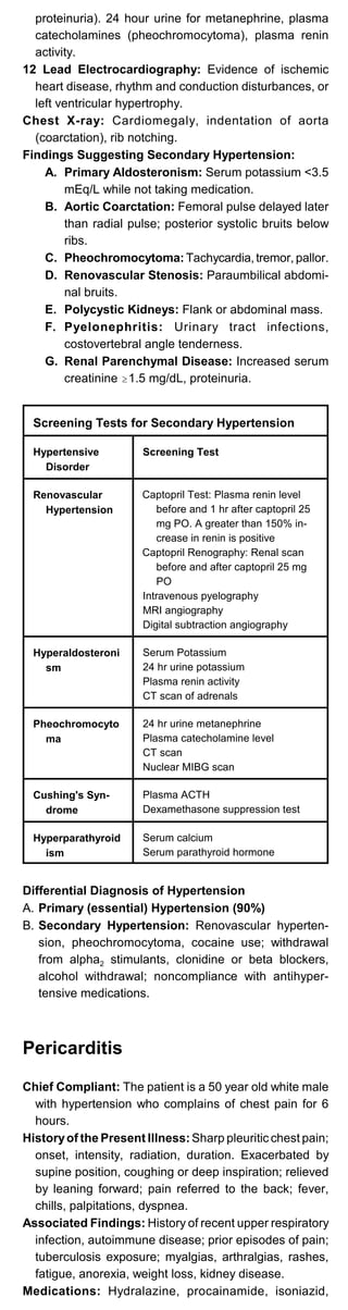 proteinuria). 24 hour urine for metanephrine, plasma
catecholamines (pheochromocytoma), plasma renin
activity.
12 Lead Electrocardiography: Evidence of ischemic
heart disease, rhythm and conduction disturbances, or
left ventricular hypertrophy.
Chest X-ray: Cardiomegaly, indentation of aorta
(coarctation), rib notching.
Findings Suggesting Secondary Hypertension:
A. Primary Aldosteronism: Serum potassium <3.5
mEq/L while not taking medication.
B.	 Aortic Coarctation: Femoral pulse delayed later
than radial pulse; posterior systolic bruits below
ribs.
C. Pheochromocytoma:Tachycardia,tremor, pallor.
D. Renovascular Stenosis: Paraumbilical abdomi­
nal bruits.
E. Polycystic Kidneys: Flank or abdominal mass.
F. Pyelonephritis: Urinary tract infections,
costovertebral angle tenderness.
G. Renal Parenchymal Disease: Increased serum
creatinine $1.5 mg/dL, proteinuria.
Screening Tests for Secondary Hypertension
Hypertensive
Disorder
Screening Test
Renovascular
Hypertension
Captopril Test: Plasma renin level
before and 1 hr after captopril 25
mg PO. A greater than 150% in­
crease in renin is positive
Captopril Renography: Renal scan
before and after captopril 25 mg
PO
Intravenous pyelography
MRI angiography
Digital subtraction angiography
Hyperaldosteroni
sm
Serum Potassium
24 hr urine potassium
Plasma renin activity
CT scan of adrenals
Pheochromocyto
ma
24 hr urine metanephrine
Plasma catecholamine level
CT scan
Nuclear MIBG scan
Cushing's Syn-
drome
Plasma ACTH
Dexamethasone suppression test
Hyperparathyroid
ism
Serum calcium
Serum parathyroid hormone
Differential Diagnosis of Hypertension

A. Primary (essential) Hypertension (90%)

B. Secondary Hypertension: Renovascular hyperten­

sion, pheochromocytoma, cocaine use; withdrawal
from alpha2 stimulants, clonidine or beta blockers,
alcohol withdrawal; noncompliance with antihyper­
tensive medications.
Pericarditis
Chief Compliant: The patient is a 50 year old white male
with hypertension who complains of chest pain for 6
hours.
Historyof the Present Illness: Sharp pleuritic chest pain;
onset, intensity, radiation, duration. Exacerbated by
supine position, coughing or deep inspiration; relieved
by leaning forward; pain referred to the back; fever,
chills, palpitations, dyspnea.
Associated Findings: History of recent upper respiratory
infection, autoimmune disease; prior episodes of pain;
tuberculosis exposure; myalgias, arthralgias, rashes,
fatigue, anorexia, weight loss, kidney disease.
Medications: Hydralazine, procainamide, isoniazid,
 