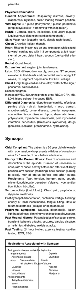 penicillin.
Physical Examination
General Appearance: Respiratory distress, anxiety,
diaphoresis. Dyspnea, pallor, leaning forward position.
Vital Signs: BP, pulse (tachycardia); pulsus paradoxus
(drop in systolic BP >10 mmHg with inspiration).
HEENT: Cornea, sclera, iris lesions, oral ulcers (lupus);
jugulovenous distention (cardiac tamponade).
Skin: Malar rash (butterfly rash), discoid rash (lupus).
Chest: Crackles (rales), rhonchi.
Heart: Rhythm; friction rub on end-expiration while sitting
forward; cardiac rub with 1-3 components at left lower
sternal border; distant heart sounds (pericardial effu­
sion).
Rectal: Occult blood.
Extremities: Arthralgias, joint tenderness.
Labs: ECG: diffuse, downwardly, concave, ST segment
elevation in limb leads and precordial leads; upright T
waves, PR segment depression, low QRS voltage.
Chest X-ray: large cardiac silhouette; “water bottle sign,”
pericardial calcifications.
Echocardiogram.
Increased WBC; UA, urine protein, urine RBCs; CPK, MB,
LDH, blood culture, increased ESR.
Differential Diagnosis: Idiopathic pericarditis, infectious
pericarditis (viral, bacterial, mycoplasmal,
mycobacterial), Lyme disease, uremia, neoplasm,
connective tissue disease, lupus, rheumatic fever,
polymyositis, myxedema, sarcoidosis, post myocardial
infarction pericarditis (Dressler's syndrome), drugs
(penicillin, isoniazid, procainamide, hydralazine).
Syncope
Chief Compliant: The patient is a 50 year old white male
with hypertension who presents with loss of conscious­
ness for 1 minute, 1 hour before admission.
History of the Present Illness: Time of occurrence and
description of the episode. Duration of unconscious­
ness, rate of onset; activity before and after event. Body
position, arm position (reaching), neck position (turning
to side), mental status before and after event.
Precipitants (fear, tension, hunger, pain, cough,
micturition, defecation, exertion, Valsalva, hyperventila­
tion, tight shirt collar).
Seizure activity (tonic/clonic). Chest pain, palpitations,
dyspnea, weakness.
Post-syncopal disorientation, confusion, vertigo, flushing;
urinary of fecal incontinence, tongue biting. Rate of
return to alertness (delayed or spontaneous).
Prodromal Symptoms: Nausea, diaphoresis, pallor,
lightheadedness, dimming vision (vasovagal syncope).
Past Medical History: Past episodes of syncope, stroke,
transient ischemic attacks, seizures, cardiac disease,
arrhythmias, diabetes, anxiety attacks.
Past Testing: 24 hour Holter, exercise testing, cardiac
testing, ECG, EEG.
Medications Associated with Syncope
Antihypertensives or anti­
angina agents
Adrenergic antago­
nists Calcium chan­
nel blockers
Diuretics
Nitrates
Vasodilators
Antidepressants
Tricyclic antidepres­
sants
Phenothiazines
Antiarrhythmics
Drugs of abuse
Digoxin
Quinidine
Insulin
Alcohol
Cocaine
Marijuana
 