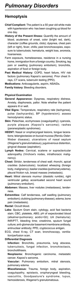 Pulmonary Disorders
Hemoptysis
Chief Compliant: The patient is a 50 year old white male
with hypertension who has been coughing up blood for
one day.
History of the Present Illness: Quantify the amount of
blood, acuteness of onset, color (bright red, dark),
character (coffee grounds, clots); dyspnea, chest pain
(left or right), fever, chills; past bronchoscopies, expo­
sure to tuberculosis; hematuria, weight loss, anorexia,
hoarseness.
Farm exposure, homelessness, residence in a nursing
home, immigration from a foreign country. Smoking, leg
pain or swelling (pulmonary embolism), bronchitis,
aspiration of food or foreign body.
Past Medical History: COPD, heart failure, HIV risk
factors (pulmonary Kaposi’s sarcoma). Prior chest X­
rays, CT scans, tuberculin testing (PPD).
Medications: Anticoagulants, aspirin, NSAIDs.
Family history: Bleeding disorders.
Physical Examination
General Appearance: Dyspnea, respiratory distress.
Anxiety, diaphoresis, pallor. Note whether the patient
appears ill or well.
Vital Signs: Temperature, respiratory rate (tachypnea),
pulse (tachycardia), BP (hypotension); assess
hemodynamic status.
Skin: Petechiae, ecchymoses (coagulopathy); cyanosis,
purple plaques (Kaposi's sarcoma); rashes
(paraneoplastic syndromes).
HEENT: Nasal or oropharyngeal lesions, tongue lacera­
tions; telangiectasias on buccal mucosa (Rendu-Osler-
Weber disease); ulcerations of nasal septum
(Wegener's granulomatosus), jugulovenous distention,
gingival disease (aspiration).
Lymph Nodes: Cervical, scalene or supraclavicular
adenopathy (Virchow's nodes, intrathoracic malig­
nancy).
Chest: Stridor, tenderness of chest wall; rhonchi, apical
crackles (tuberculosis); localized wheezing (foreign
body, malignancy), basilar crackles (pulmonaryedema),
pleural friction rub, breast masses (metastasis).
Heart: Mitral stenosis murmur (diastolic rumble), right
ventricular gallop; accentuated second heart sound
(pulmonary embolism).
Abdomen: Masses, liver nodules (metastases), tender­
ness.
Extremities: Calf tenderness, calf swelling (pulmonary
embolism); clubbing (pulmonarydisease), edema, bone
pain (metastasis).
Rectal: Occult blood.
Labs: Sputum Gram stain, cytology, acid fast bacteria
stain; CBC, platelets, ABG; pH of expectorated blood
(alkaline=pulmonary; acidic=GI); UA (hematuria);
INR/PTT, bleeding time; creatinine, sputum fungal
culture; anti-glomerular basement membrane antibody,
antinuclear antibody; PPD, cryptococcus antigen.
ECG, chest X-ray, CT scan, bronchoscopy, ventila­
tion/perfusion scan.
Differential Diagnosis
Infection: Bronchitis, pneumonia, lung abscess,
tuberculosis, fungal infection, bronchiectasis,
broncholithiasis.
Neoplasms: Bronchogenic carcinoma, metastatic
cancer, Kaposi’s sarcoma.
Vascular: Pulmonary embolism, mitral stenosis,
pulmonary edema.
Miscellaneous: Trauma, foreign body, aspiration,
coagulopathy, epistaxis, oropharyngeal bleeding,
vasculitis, Goodpasture's syndrome, lupus,
hemosiderosis, Wegener's granulomatosus.
 
