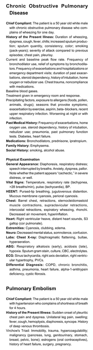 Chronic Obstructive Pulmonary
Disease
Chief Compliant: The patient is a 50 year old white male
with chronic obstructive pulmonary disease who com­
plains of wheezing for one day.
History of the Present Illness: Duration of wheezing,
dyspnea, cough, fever, chills; increased sputum produc­
tion; sputum quantity, consistency, color; smoking
(pack-years); severity of attack compared to previous
episodes; chest pain, pleurisy.
Current and baseline peak flow rate. Frequency of
bronchodilator use, relief of symptoms by bronchodila­
tors. Frequencyof exacerbations and hospitalizations or
emergency department visits; duration of past exacer­
bations, steroid dependency, historyof intubation, home
oxygen or nebulizer use. Chest trauma, noncompliance
with medications.
Baseline blood gases.
Treatment given in emergency room and response.
Precipitating factors, exposure to allergens (foods, pollen,
animals, drugs); seasons that provoke symptoms;
exacerbation byexercise, aspirin, beta- blockers, recent
upper respiratory infection. Worsening at night or with
infection.
Past Medical History: Frequencyof exacerbations, home
oxygen use, steroid dependency, history of intubation,
nebulizer use; pneumonia, past pulmonary function
tests. Diabetes, heart failure.
Medications: Bronchodilators, prednisone, ipratropium.
Family History: Emphysema.
Social History: smoking, alcohol abuse.
Physical Examination
General Appearance: Diaphoresis, respiratory distress;
speech interrupted bybreaths. Anxiety, dyspnea, pallor.
Note whether the patient appears “cachectic,” in severe
distress, or well.
Vital Signs: Temperature, respiratory rate (tachypnea,
>28 breaths/min), pulse (tachycardia), BP.
HEENT: Pursed-lip breathing, jugulovenous distention.
Mucous membrane cyanosis, perioral cyanosis.
Chest: Barrel chest, retractions, sternocleidomastoid
muscle contractions, supraclavicular retractions,
intercostal retractions, expiratory wheezing, rhonchi.
Decreased air movement, hyperinflation.
Heart: Right ventricular heave, distant heart sounds, S3
gallop (cor pulmonale).
Extremities: Cyanosis, clubbing, edema.
Neuro: Decreased mental status, somnolence, confusion.
Labs: Chest X-ray: Diaphragmatic flattening, bullae,
hyperaeration.
ABG: Respiratory alkalosis (early), acidosis (late),
hypoxia. Sputum gram stain, culture, CBC, electrolytes.
ECG: Sinus tachycardia, right axis deviation, right ventric­
ular hypertrophy, PVCs.
Differential Diagnosis: COPD, chronic bronchitis,
asthma, pneumonia, heart failure, alpha-1-antitrypsin
deficiency, cystic fibrosis.
Pulmonary Embolism
Chief Compliant: The patient is a 50 year old white male
with hypertension who complains of shortness of breath
for 4 hours.
History of the Present Illness: Sudden onset of pleuritic
chest pain and dyspnea. Unilateral leg pain, swelling;
fever, cough, hemoptysis, diaphoresis, syncope. History
of deep venous thrombosis.
Virchow's Triad: Immobility, trauma, hypercoagulability;
malignancy (pancreas, lung, genitourinary, stomach,
breast, pelvic, bone); estrogens (oral contraceptives),
history of heart failure, surgery, pregnancy.
 
