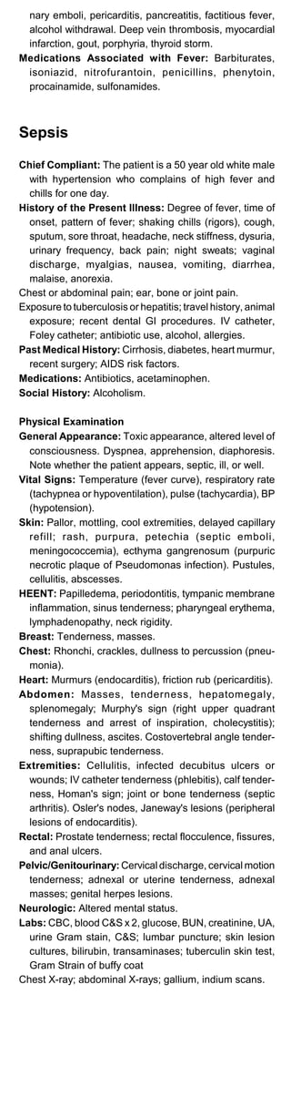nary emboli, pericarditis, pancreatitis, factitious fever,
alcohol withdrawal. Deep vein thrombosis, myocardial
infarction, gout, porphyria, thyroid storm.
Medications Associated with Fever: Barbiturates,
isoniazid, nitrofurantoin, penicillins, phenytoin,
procainamide, sulfonamides.
Sepsis
Chief Compliant: The patient is a 50 year old white male
with hypertension who complains of high fever and
chills for one day.
History of the Present Illness: Degree of fever, time of
onset, pattern of fever; shaking chills (rigors), cough,
sputum, sore throat, headache, neck stiffness, dysuria,
urinary frequency, back pain; night sweats; vaginal
discharge, myalgias, nausea, vomiting, diarrhea,
malaise, anorexia.
Chest or abdominal pain; ear, bone or joint pain.
Exposure to tuberculosis or hepatitis; travel history, animal
exposure; recent dental GI procedures. IV catheter,
Foley catheter; antibiotic use, alcohol, allergies.
Past Medical History: Cirrhosis, diabetes, heart murmur,
recent surgery; AIDS risk factors.
Medications: Antibiotics, acetaminophen.
Social History: Alcoholism.
Physical Examination
General Appearance: Toxic appearance, altered level of
consciousness. Dyspnea, apprehension, diaphoresis.
Note whether the patient appears, septic, ill, or well.
Vital Signs: Temperature (fever curve), respiratory rate
(tachypnea or hypoventilation), pulse (tachycardia), BP
(hypotension).
Skin: Pallor, mottling, cool extremities, delayed capillary
refill; rash, purpura, petechia (septic emboli,
meningococcemia), ecthyma gangrenosum (purpuric
necrotic plaque of Pseudomonas infection). Pustules,
cellulitis, abscesses.
HEENT: Papilledema, periodontitis, tympanic membrane
inflammation, sinus tenderness; pharyngeal erythema,
lymphadenopathy, neck rigidity.
Breast: Tenderness, masses.
Chest: Rhonchi, crackles, dullness to percussion (pneu­
monia).
Heart: Murmurs (endocarditis), friction rub (pericarditis).
Abdomen: Masses, tenderness, hepatomegaly,
splenomegaly; Murphy's sign (right upper quadrant
tenderness and arrest of inspiration, cholecystitis);
shifting dullness, ascites. Costovertebral angle tender­
ness, suprapubic tenderness.
Extremities: Cellulitis, infected decubitus ulcers or
wounds; IV catheter tenderness (phlebitis), calf tender­
ness, Homan's sign; joint or bone tenderness (septic
arthritis). Osler's nodes, Janeway's lesions (peripheral
lesions of endocarditis).
Rectal: Prostate tenderness; rectal flocculence, fissures,
and anal ulcers.
Pelvic/Genitourinary: Cervical discharge, cervical motion
tenderness; adnexal or uterine tenderness, adnexal
masses; genital herpes lesions.
Neurologic: Altered mental status.
Labs: CBC, blood C&S x 2, glucose, BUN, creatinine, UA,
urine Gram stain, C&S; lumbar puncture; skin lesion
cultures, bilirubin, transaminases; tuberculin skin test,
Gram Strain of buffy coat
Chest X-ray; abdominal X-rays; gallium, indium scans.
 