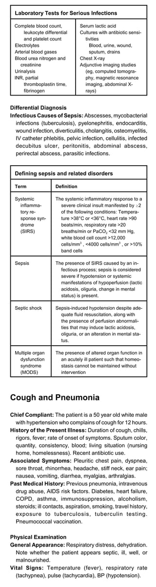 Laboratory Tests for Serious Infections
Complete blood count,
leukocyte differential
and platelet count
Electrolytes
Arterial blood gases
Blood urea nitrogen and
creatinine
Urinalysis
INR, partial
thromboplastin time,
fibrinogen
Serum lactic acid
Cultures with antibiotic sensi­
tivities
Blood, urine, wound,
sputum, drains
Chest X-ray
Adjunctive imaging studies
(eg, computed tomogra­
phy, magnetic resonance
imaging, abdominal X­
rays)
Differential Diagnosis
Infectious Causes of Sepsis: Abscesses, mycobacterial
infections (tuberculosis), pyelonephritis, endocarditis,
wound infection, diverticulitis, cholangitis, osteomyelitis,
IV catheter phlebitis, pelvic infection, cellulitis, infected
decubitus ulcer, peritonitis, abdominal abscess,
perirectal abscess, parasitic infections.
Defining sepsis and related disorders
Term Definition
Systemic
inflamma­
tory re­
sponse syn­
drome
(SIRS)
The systemic inflammatory response to a
severe clinical insult manifested by $2
of the following conditions: Tempera­
ture >38°C or <36°C, heart rate >90
beats/min, respiratory rate >20
breaths/min or PaCO2 <32 mm Hg,
white blood cell count >12,000
cells/mm3
, <4000 cells/mm3
, or >10%
band cells
Sepsis The presence of SIRS caused by an in­
fectious process; sepsis is considered
severe if hypotension or systemic
manifestations of hypoperfusion (lactic
acidosis, oliguria, change in mental
status) is present.
Septic shock Sepsis-induced hypotension despite ade­
quate fluid resuscitation, along with
the presence of perfusion abnormali­
ties that may induce lactic acidosis,
oliguria, or an alteration in mental sta­
tus.
Multiple organ
dysfunction
syndrome
(MODS)
The presence of altered organ function in
an acutely ill patient such that homeo­
stasis cannot be maintained without
intervention
Cough and Pneumonia
Chief Compliant: The patient is a 50 year old white male
with hypertension who complains of cough for 12 hours.
History of the Present Illness: Duration of cough, chills,
rigors, fever; rate of onset of symptoms. Sputum color,
quantity, consistency, blood; living situation (nursing
home, homelessness). Recent antibiotic use.
Associated Symptoms: Pleuritic chest pain, dyspnea,
sore throat, rhinorrhea, headache, stiff neck, ear pain;
nausea, vomiting, diarrhea, myalgias, arthralgias.
Past Medical History: Previous pneumonia, intravenous
drug abuse, AIDS risk factors. Diabetes, heart failure,
COPD, asthma, immunosuppression, alcoholism,
steroids; ill contacts, aspiration, smoking, travel history,
exposure to tuberculosis, tuberculin testing.
Pneumococcal vaccination.
Physical Examination
General Appearance: Respiratory distress, dehydration.
Note whether the patient appears septic, ill, well, or
malnourished.
Vital Signs: Temperature (fever), respiratory rate
(tachypnea), pulse (tachycardia), BP (hypotension).
 