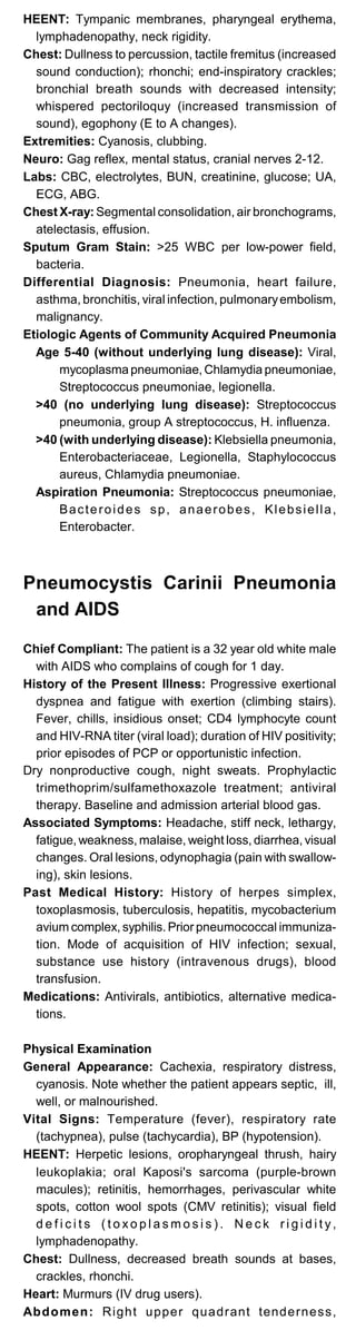 HEENT: Tympanic membranes, pharyngeal erythema,
lymphadenopathy, neck rigidity.
Chest: Dullness to percussion, tactile fremitus (increased
sound conduction); rhonchi; end-inspiratory crackles;
bronchial breath sounds with decreased intensity;
whispered pectoriloquy (increased transmission of
sound), egophony (E to A changes).
Extremities: Cyanosis, clubbing.
Neuro: Gag reflex, mental status, cranial nerves 2-12.
Labs: CBC, electrolytes, BUN, creatinine, glucose; UA,
ECG, ABG.
Chest X-ray: Segmental consolidation, air bronchograms,
atelectasis, effusion.
Sputum Gram Stain: >25 WBC per low-power field,
bacteria.
Differential Diagnosis: Pneumonia, heart failure,
asthma, bronchitis, viral infection, pulmonaryembolism,
malignancy.
Etiologic Agents of Community Acquired Pneumonia
Age 5-40 (without underlying lung disease): Viral,
mycoplasma pneumoniae, Chlamydia pneumoniae,
Streptococcus pneumoniae, legionella.
>40 (no underlying lung disease): Streptococcus
pneumonia, group A streptococcus, H. influenza.
>40 (with underlying disease): Klebsiella pneumonia,
Enterobacteriaceae, Legionella, Staphylococcus
aureus, Chlamydia pneumoniae.
Aspiration Pneumonia: Streptococcus pneumoniae,
Bacteroides sp, anaerobes, Klebsiella,
Enterobacter.
Pneumocystis Carinii Pneumonia
and AIDS
Chief Compliant: The patient is a 32 year old white male
with AIDS who complains of cough for 1 day.
History of the Present Illness: Progressive exertional
dyspnea and fatigue with exertion (climbing stairs).
Fever, chills, insidious onset; CD4 lymphocyte count
and HIV-RNA titer (viral load); duration of HIV positivity;
prior episodes of PCP or opportunistic infection.
Dry nonproductive cough, night sweats. Prophylactic
trimethoprim/sulfamethoxazole treatment; antiviral
therapy. Baseline and admission arterial blood gas.
Associated Symptoms: Headache, stiff neck, lethargy,
fatigue, weakness, malaise, weight loss, diarrhea, visual
changes. Oral lesions, odynophagia (pain with swallow­
ing), skin lesions.
Past Medical History: History of herpes simplex,
toxoplasmosis, tuberculosis, hepatitis, mycobacterium
avium complex, syphilis. Prior pneumococcal immuniza­
tion. Mode of acquisition of HIV infection; sexual,
substance use history (intravenous drugs), blood
transfusion.
Medications: Antivirals, antibiotics, alternative medica­
tions.
Physical Examination
General Appearance: Cachexia, respiratory distress,
cyanosis. Note whether the patient appears septic, ill,
well, or malnourished.
Vital Signs: Temperature (fever), respiratory rate
(tachypnea), pulse (tachycardia), BP (hypotension).
HEENT: Herpetic lesions, oropharyngeal thrush, hairy
leukoplakia; oral Kaposi's sarcoma (purple-brown
macules); retinitis, hemorrhages, perivascular white
spots, cotton wool spots (CMV retinitis); visual field
d e f i c i t s ( t o x o p l a s m o s i s ) . N e c k r i g i d i t y,
lymphadenopathy.
Chest: Dullness, decreased breath sounds at bases,
crackles, rhonchi.
Heart: Murmurs (IV drug users).
Abdomen: Right upper quadrant tenderness,
 