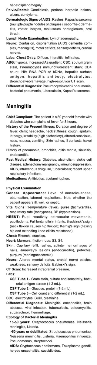 hepatosplenomegaly.
Pelvic/Rectal: Candidiasis, perianal herpetic lesions,
ulcers, condyloma.
Dermatologic Signs of AIDS: Rashes, Kaposi's sarcoma
(multiple purple nodules or plaques), seborrheic derma­
titis, zoster, herpes, molluscum contagiosum, oral
thrush.
Lymph Node Examination: Lymphadenopathy.
Neuro: Confusion, disorientation (AIDS dementia com­
plex, meningitis), motor deficits, sensorydeficits, cranial
nerves.
Labs: Chest X-ray: Diffuse, interstitial infiltrates.
ABG: hypoxia, increased Aa gradient. CBC, sputum gram
stain, Pneumocystis immunofluorescent stain; CD4
count, HIV RNA PCR or bDNA, hepatitis surface
antigen, hepatitis antibody, electrolytes.
Bronchoalveolar lavage, high-resolution CT scan.
Differential Diagnosis: Pneumocystis carinii pneumonia,
bacterial pneumonia, tuberculosis, Kaposi's sarcoma.
Meningitis
Chief Compliant: The patient is a 80 year old female with
diabetes who complains of fever for 8 hours.
History of the Present Illness: Duration and degree of
fever, chills; headache, neck stiffness; cough, sputum;
lethargy, irritability(high pitched cry), altered conscious­
ness, nausea, vomiting. Skin rashes, ill contacts, travel
history.
History of pneumonia, bronchitis, otitis media, sinusitis,
endocarditis.
Past Medical History: Diabetes, alcoholism, sickle cell
disease,splenectomymalignancy, immunosuppression,
AIDS, intravenous drug use, tuberculosis; recent upper
respiratory infections.
Medications: Antibiotics, acetaminophen.
Physical Examination
General Appearance: Level of consciousness,
obtundation, labored respirations. Note whether the
patient appears ill, well, or septic.
Vital Signs: Temperature (fever), pulse (tachycardia),
respiratory rate (tachypnea), BP (hypotension).
HEENT: Pupil reactivity, extraocular movements,
papilledema. Full fontanelle in infants. Brudzinski's sign
(neck flexion causes hip flexion); Kernig's sign (flexing
hip and extending knee elicits resistance).
Chest: Rhonchi, crackles.
Heart: Murmurs, friction rubs, S3, S4.
Skin: Capillary refill, rashes, splinter hemorrhages of
nails, Janeway's lesions (endocarditis), petechia,
purpura (meningococcemia).
Neuro: Altered mental status, cranial nerve palsies,
weakness, sensory deficits, Babinski's sign.
CT Scan: Increased intracranial pressure.
Labs:
CSF Tube 1 - Gram stain, culture and sensitivity, bact­
erial antigen screen (1-2 mL).
CSF Tube 2 - Glucose, protein (1-2 mL).
CSF Tube 3 - Cell count and differential (1-2 mL).
CBC, electrolytes, BUN, creatinine.
Differential Diagnosis: Meningitis, encephalitis, brain
abscess, viral infection, tuberculosis, osteomyelitis,
subarachnoid hemorrhage.
Etiology of Bacterial Meningitis
15-50 years: Streptococcus pneumoniae, Neisseria
meningitis, Listeria.
>50 years or debilitated: Streptococcus pneumoniae,
Neisseria meningitis, Listeria, Haemophilus influenza,
Pseudomonas, streptococci.
AIDS: Cryptococcus neoformans, Toxoplasma gondii,
herpes encephalitis, coccidioides.
 
