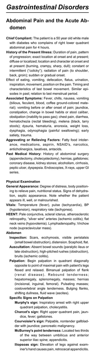 Gastrointestinal Disorders
Abdominal Pain and the Acute Ab-
domen
Chief Compliant: The patient is a 50 year old white male
with diabetes who complains of right lower quadrant
abdominal pain for 4 hours.
History of the Present Illness: Duration of pain, pattern
of progression; exact location at onset and at present;
diffuse or localized; location and character at onset and
at present (burning, crampy, sharp, dull); constant or
intermittent (“colicky”); radiation of pain (to shoulder,
back, groin); sudden or gradual onset.
Effect of eating, vomiting, defecation, flatus, urination,
inspiration, movement, position on the pain. Timing and
characteristics of last bowel movement. Similar epi­
sodes in past; relation to last menstrual period.
Associated Symptoms: Fever, chills, nausea, vomiting
(bilious, feculent, blood, coffee ground-colored mate­
rial); vomiting before or after onset of pain; jaundice,
constipation, change in bowel habits or stool caliber,
obstipation (inability to pass gas); chest pain, diarrhea,
hematochezia (rectal bleeding), melena (black, tarry
stools); dysuria, hematuria, anorexia, weight loss,
dysphagia, odynophagia (painful swallowing); early
satiety, trauma.
Aggravating or Relieving Factors: Fatty food intoler­
ance, medications, aspirin, NSAID's, narcotics,
anticholinergics, laxatives, antacids.
Past Medical History: History of abdominal surgery
(appendectomy, cholecystectomy), hernias, gallstones;
coronary disease, kidney stones; alcoholism, cirrhosis,
peptic ulcer, dyspepsia. Endoscopies, X-rays, upper GI
series.
Physical Examination
General Appearance: Degree of distress, body position­
ing to relieve pain, nutritional status. Signs of dehydra­
tion, septic appearance. Note whether the patient
appears ill, well, or malnourished.
Vitals: Temperature (fever), pulse (tachycardia), BP
(hypotension), respiratory rate (tachypnea).
HEENT: Pale conjunctiva, scleral icterus, atherosclerotic
retinopathy, “silver wire” arteries (ischemic colitis); flat
neck veins (hypovolemia). Lymphadenopathy, Virchow
node (supraclavicular mass).
Abdomen
Inspection: Scars, ecchymosis, visible peristalsis
(small bowel obstruction), distension. Scaphoid, flat.
Auscultation: Absent bowel sounds (paralytic ileus or
late obstruction), high-pitched rushes (obstruction),
bruits (ischemic colitis).
Palpation: Begin palpation in quadrant diagonally
opposite to point of maximal pain with patient's legs
flexed and relaxed. Bimanual palpation of flank
(renal disease). Rebound tenderness;
hepatomegaly, splenomegaly, masses; hernias
(incisional, inguinal, femoral). Pulsating masses;
costovertebral angle tenderness. Bulging flanks,
shifting dullness, fluid wave (ascites).
Specific Signs on Palpation
Murphy's sign: Inspiratory arrest with right upper
quadrant palpation, cholecystitis.
Charcot's sign: Right upper quadrant pain, jaun­
dice, fever; gallstones.
Courvoisier's sign: Palpable, nontender gallblad­
der with jaundice; pancreatic malignancy.
McBurney's point tenderness: Located two thirds
of the way between umbilicus and anterior
superior iliac spine; appendicitis.
Iliopsoas sign: Elevation of legs against exam­
iner's hand causes pain, retrocecal appendicitis.
 
