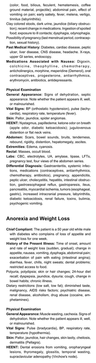 (color, food, bilious, feculent, hematemesis, coffee
ground material, projectile); abdominal pain, effect of
vomiting on pain; early satiety, fever, melena, vertigo,
tinnitus (labyrinthitis).
Clay colored stools, dark urine, jaundice (biliary obstruc­
tion); recent change in medications. Ingestion of spoiled
food; exposure to ill contacts; dysphagia, odynophagia.
Possibilityof pregnancy(last menstrual period, contracep­
tion, sexual history).
Past Medical History: Diabetes, cardiac disease, peptic
ulcer, liver disease, CNS disease, headache. X-rays,
upper GI series, endoscopy.
Medications Associated with Nausea: Digoxin,
c o l c h i c i n e , t h e o p h yl l i n e , c h e m o t h e r a p y,
anticholinergics, morphine, meperidine (Demerol), oral
contraceptives, progesterone, antiarrhythmics,
erythromycin, antibiotics, antidepressants.
Physical Examination
General Appearance: Signs of dehydration, septic
appearance. Note whether the patient appears ill, well,
or malnourished.
Vital Signs: BP (orthostatic hypotension), pulse (tachy­
cardia), respiratory rate, temperature (fever).
Skin: Pallor, jaundice, spider angiomas.
HEENT: Nystagmus, papilledema; ketone odor on breath
(apple odor, diabetic ketoacidosis); jugulovenous
distention or flat neck veins.
Abdomen: Scars, bowel sounds, bruits, tenderness,
rebound, rigidity, distention, hepatomegaly, ascites.
Extremities: Edema, cyanosis.
Rectal: Masses, occult blood.
Labs: CBC, electrolytes, UA, amylase, lipase, LFTs,
pregnancy test, four views of the abdomen series.
Differential Diagnosis: Gastroenteritis, systemic infec­
tions, medications (contraceptives, antiarrhythmics,
chemotherapy, antibiotics), pregnancy, appendicitis,
peptic ulcer, cholecystitis, hepatitis, intestinal obstruc­
tion, gastroesophageal reflux, gastroparesis, ileus,
pancreatitis, myocardial ischemia, tumors (esophageal,
gastric), increased intracranial pressure, labyrinthitis,
diabetic ketoacidosis, renal failure, toxins, bulimia,
psychogenic vomiting.
Anorexia and Weight Loss
Chief Compliant: The patient is a 50 year old white male
with diabetes who complains of loss of appetite and
weight loss for one week.
History of the Present Illness: Time of onset, amount
and rate of weight loss (sudden, gradual); change in
appetite, nausea, vomiting, dysphagia, abdominal pain;
exacerbation of pain with eating (intestinal angina);
diarrhea, fever, chills, night sweats; dental problems;
restricted access to food.
Polyuria, polydipsia; skin or hair changes; 24-hour diet
recall; dyspepsia, jaundice, dysuria; cough, change in
bowel habits; chronic illness.
Dietary restrictions (low salt, low fat); diminished taste,
malignancy, AIDS risks factors; psychiatric disease,
renal disease, alcoholism, drug abuse (cocaine, am­
phetamines).
Physical Examination
General Appearance:Muscle wasting, cachexia. Signs of
dehydration. Note whether the patient appears ill, well,
or malnourished.
Vital Signs: Pulse (bradycardia), BP, respiratory rate,
temperature (hypothermia).
Skin: Pallor, jaundice, hair changes, skin laxity, cheilosis,
dermatitis (Pellagra).
HEENT: Dental erosions from vomiting, oropharyngeal
lesions, thyromegaly, glossitis, temporal wasting,
supraclavicular adenopathy (Virchow's node).
 