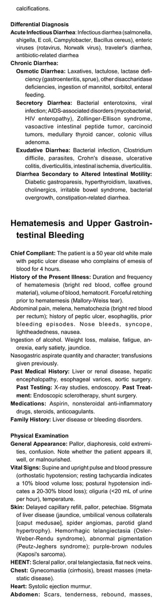 calcifications.
Differential Diagnosis
Acute Infectious Diarrhea:Infectious diarrhea (salmonella,
shigella, E coli, Campylobacter, Bacillus cereus), enteric
viruses (rotavirus, Norwalk virus), traveler's diarrhea,
antibiotic-related diarrhea
Chronic Diarrhea:
Osmotic Diarrhea: Laxatives, lactulose, lactase defi­
ciency(gastroenteritis, sprue), other disaccharidase
deficiencies, ingestion of mannitol, sorbitol, enteral
feeding.
Secretory Diarrhea: Bacterial enterotoxins, viral
infection; AIDS-associated disorders (mycobacterial,
HIV enteropathy), Zollinger-Ellison syndrome,
vasoactive intestinal peptide tumor, carcinoid
tumors, medullary thyroid cancer, colonic villus
adenoma.
Exudative Diarrhea: Bacterial infection, Clostridium
difficile, parasites, Crohn's disease, ulcerative
colitis, diverticulitis, intestinal ischemia, diverticulitis.
Diarrhea Secondary to Altered Intestinal Motility:
Diabetic gastroparesis, hyperthyroidism, laxatives,
cholinergics, irritable bowel syndrome, bacterial
overgrowth, constipation-related diarrhea.
Hematemesis and Upper Gastroin-
testinal Bleeding
Chief Compliant: The patient is a 50 year old white male
with peptic ulcer disease who complains of emesis of
blood for 4 hours.
History of the Present Illness: Duration and frequency
of hematemesis (bright red blood, coffee ground
material), volume of blood, hematocrit. Forceful retching
prior to hematemesis (Mallory-Weiss tear).
Abdominal pain, melena, hematochezia (bright red blood
per rectum); history of peptic ulcer, esophagitis, prior
bleeding episodes. Nose bleeds, syncope,
lightheadedness, nausea.
Ingestion of alcohol. Weight loss, malaise, fatigue, an­
orexia, early satiety, jaundice.
Nasogastric aspirate quantity and character; transfusions
given previously.
Past Medical History: Liver or renal disease, hepatic
encephalopathy, esophageal varices, aortic surgery.
Past Testing: X-ray studies, endoscopy. Past Treat-
ment: Endoscopic sclerotherapy, shunt surgery.
Medications: Aspirin, nonsteroidal anti-inflammatory
drugs, steroids, anticoagulants.
Family History: Liver disease or bleeding disorders.
Physical Examination
General Appearance: Pallor, diaphoresis, cold extremi­
ties, confusion. Note whether the patient appears ill,
well, or malnourished.
Vital Signs: Supine and upright pulse and blood pressure
(orthostatic hypotension; resting tachycardia indicates
a 10% blood volume loss; postural hypotension indi­
cates a 20-30% blood loss); oliguria (<20 mL of urine
per hour), temperature.
Skin: Delayed capillary refill, pallor, petechiae. Stigmata
of liver disease (jaundice, umbilical venous collaterals
[caput medusae], spider angiomas, parotid gland
hypertrophy). Hemorrhagic telangiectasia (Osler-
Weber-Rendu syndrome), abnormal pigmentation
(Peutz-Jeghers syndrome); purple-brown nodules
(Kaposi's sarcoma).
HEENT: Scleral pallor, oral telangiectasia, flat neck veins.
Chest: Gynecomastia (cirrhosis), breast masses (meta­
static disease).
Heart: Systolic ejection murmur.
Abdomen: Scars, tenderness, rebound, masses,
 