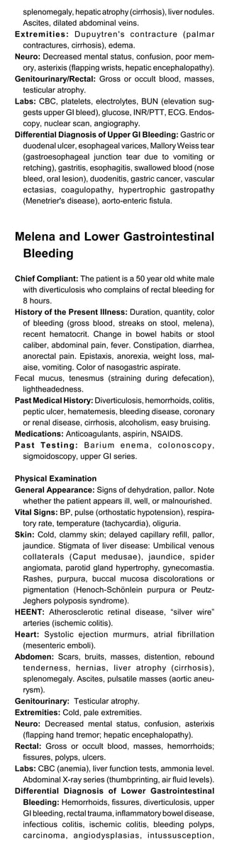 splenomegaly, hepatic atrophy(cirrhosis), liver nodules.
Ascites, dilated abdominal veins.
Extremities: Dupuytren's contracture (palmar
contractures, cirrhosis), edema.
Neuro: Decreased mental status, confusion, poor mem­
ory, asterixis (flapping wrists, hepatic encephalopathy).
Genitourinary/Rectal: Gross or occult blood, masses,
testicular atrophy.
Labs: CBC, platelets, electrolytes, BUN (elevation sug­
gests upper GI bleed), glucose, INR/PTT, ECG. Endos­
copy, nuclear scan, angiography.
Differential Diagnosis of Upper GI Bleeding: Gastric or
duodenal ulcer, esophageal varices, MalloryWeiss tear
(gastroesophageal junction tear due to vomiting or
retching), gastritis, esophagitis, swallowed blood (nose
bleed, oral lesion), duodenitis, gastric cancer, vascular
ectasias, coagulopathy, hypertrophic gastropathy
(Menetrier's disease), aorto-enteric fistula.
Melena and Lower Gastrointestinal
Bleeding
Chief Compliant: The patient is a 50 year old white male
with diverticulosis who complains of rectal bleeding for
8 hours.
History of the Present Illness: Duration, quantity, color
of bleeding (gross blood, streaks on stool, melena),
recent hematocrit. Change in bowel habits or stool
caliber, abdominal pain, fever. Constipation, diarrhea,
anorectal pain. Epistaxis, anorexia, weight loss, mal­
aise, vomiting. Color of nasogastric aspirate.
Fecal mucus, tenesmus (straining during defecation),
lightheadedness.
Past Medical History: Diverticulosis, hemorrhoids, colitis,
peptic ulcer, hematemesis, bleeding disease, coronary
or renal disease, cirrhosis, alcoholism, easy bruising.
Medications: Anticoagulants, aspirin, NSAIDS.
Past Testing: Barium enema, colonoscopy,
sigmoidoscopy, upper GI series.
Physical Examination
General Appearance: Signs of dehydration, pallor. Note
whether the patient appears ill, well, or malnourished.
Vital Signs: BP, pulse (orthostatic hypotension), respira­
tory rate, temperature (tachycardia), oliguria.
Skin: Cold, clammy skin; delayed capillary refill, pallor,
jaundice. Stigmata of liver disease: Umbilical venous
collaterals (Caput medusae), jaundice, spider
angiomata, parotid gland hypertrophy, gynecomastia.
Rashes, purpura, buccal mucosa discolorations or
pigmentation (Henoch-Schönlein purpura or Peutz-
Jeghers polyposis syndrome).
HEENT: Atherosclerotic retinal disease, “silver wire”
arteries (ischemic colitis).
Heart: Systolic ejection murmurs, atrial fibrillation
(mesenteric emboli).
Abdomen: Scars, bruits, masses, distention, rebound
tenderness, hernias, liver atrophy (cirrhosis),
splenomegaly. Ascites, pulsatile masses (aortic aneu­
rysm).
Genitourinary: Testicular atrophy.
Extremities: Cold, pale extremities.
Neuro: Decreased mental status, confusion, asterixis
(flapping hand tremor; hepatic encephalopathy).
Rectal: Gross or occult blood, masses, hemorrhoids;
fissures, polyps, ulcers.
Labs: CBC (anemia), liver function tests, ammonia level.
Abdominal X-ray series (thumbprinting, air fluid levels).
Differential Diagnosis of Lower Gastrointestinal
Bleeding: Hemorrhoids, fissures, diverticulosis, upper
GI bleeding, rectal trauma, inflammatorybowel disease,
infectious colitis, ischemic colitis, bleeding polyps,
carcinoma, angiodysplasias, intussusception,
 