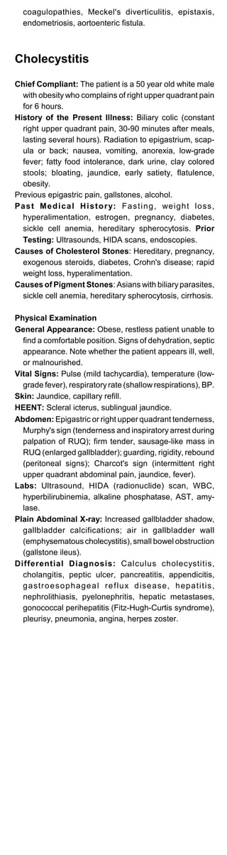 coagulopathies, Meckel's diverticulitis, epistaxis,
endometriosis, aortoenteric fistula.
Cholecystitis
Chief Compliant: The patient is a 50 year old white male
with obesity who complains of right upper quadrant pain
for 6 hours.
History of the Present Illness: Biliary colic (constant
right upper quadrant pain, 30-90 minutes after meals,
lasting several hours). Radiation to epigastrium, scap­
ula or back; nausea, vomiting, anorexia, low-grade
fever; fatty food intolerance, dark urine, clay colored
stools; bloating, jaundice, early satiety, flatulence,
obesity.
Previous epigastric pain, gallstones, alcohol.
Past Medical History: Fasting, weight loss,
hyperalimentation, estrogen, pregnancy, diabetes,
sickle cell anemia, hereditary spherocytosis. Prior
Testing: Ultrasounds, HIDA scans, endoscopies.
Causes of Cholesterol Stones: Hereditary, pregnancy,
exogenous steroids, diabetes, Crohn's disease; rapid
weight loss, hyperalimentation.
Causes of Pigment Stones: Asians with biliaryparasites,
sickle cell anemia, hereditary spherocytosis, cirrhosis.
Physical Examination
General Appearance: Obese, restless patient unable to
find a comfortable position. Signs of dehydration, septic
appearance. Note whether the patient appears ill, well,
or malnourished.
Vital Signs: Pulse (mild tachycardia), temperature (low­
grade fever), respiratoryrate (shallowrespirations), BP.
Skin: Jaundice, capillary refill.
HEENT: Scleral icterus, sublingual jaundice.
Abdomen: Epigastric or right upper quadrant tenderness,
Murphy's sign (tenderness and inspiratory arrest during
palpation of RUQ); firm tender, sausage-like mass in
RUQ (enlarged gallbladder); guarding, rigidity, rebound
(peritoneal signs); Charcot's sign (intermittent right
upper quadrant abdominal pain, jaundice, fever).
Labs: Ultrasound, HIDA (radionuclide) scan, WBC,
hyperbilirubinemia, alkaline phosphatase, AST, amy­
lase.
Plain Abdominal X-ray: Increased gallbladder shadow,
gallbladder calcifications; air in gallbladder wall
(emphysematous cholecystitis), small bowel obstruction
(gallstone ileus).
Differential Diagnosis: Calculus cholecystitis,
cholangitis, peptic ulcer, pancreatitis, appendicitis,
gastroesophageal reflux disease, hepatitis,
nephrolithiasis, pyelonephritis, hepatic metastases,
gonococcal perihepatitis (Fitz-Hugh-Curtis syndrome),
pleurisy, pneumonia, angina, herpes zoster.
 