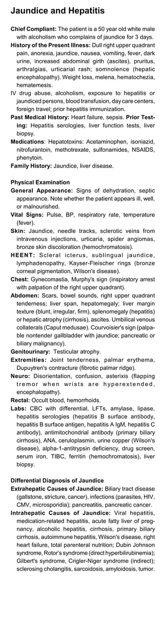 Jaundice and Hepatitis
Chief Compliant: The patient is a 50 year old white male
with alcoholism who complains of jaundice for 3 days.
History of the Present Illness: Dull right upper quadrant
pain, anorexia, jaundice, nausea, vomiting, fever, dark
urine, increased abdominal girth (ascites), pruritus,
arthralgias, urticarial rash; somnolence (hepatic
encephalopathy). Weight loss, melena, hematochezia,
hematemesis.
IV drug abuse, alcoholism, exposure to hepatitis or
jaundiced persons, blood transfusion, daycare centers,
foreign travel; prior hepatitis immunization.
Past Medical History: Heart failure, sepsis. Prior Test-
ing: Hepatitis serologies, liver function tests, liver
biopsy.
Medications: Hepatotoxins: Acetaminophen, isoniazid,
nitrofurantoin, methotrexate, sulfonamides, NSAIDS,
phenytoin.
Family History: Jaundice, liver disease.
Physical Examination
General Appearance: Signs of dehydration, septic
appearance. Note whether the patient appears ill, well,
or malnourished.
Vital Signs: Pulse, BP, respiratory rate, temperature
(fever).
Skin: Jaundice, needle tracks, sclerotic veins from
intravenous injections, urticaria, spider angiomas,
bronze skin discoloration (hemochromatosis).
HEENT: Scleral icterus, sublingual jaundice,
lymphadenopathy, Kayser-Fleischer rings (bronze
corneal pigmentation, Wilson's disease).
Chest: Gynecomastia, Murphy's sign (inspiratory arrest
with palpation of the right upper quadrant).
Abdomen: Scars, bowel sounds, right upper quadrant
tenderness; liver span, hepatomegaly; liver margin
texture (blunt, irregular, firm), splenomegaly (hepatitis)
or hepatic atrophy (cirrhosis), ascites. Umbilical venous
collaterals (Caput medusae). Courvoisier's sign (palpa­
ble nontender gallbladder with jaundice; pancreatic or
biliary malignancy).
Genitourinary: Testicular atrophy.
Extremities: Joint tenderness, palmar erythema,
Dupuytren's contracture (fibrotic palmar ridge).
Neuro: Disorientation, confusion, asterixis (flapping
t r e m o r wh e n wr i s t s a r e h yp e r e xt e n d e d ,
encephalopathy).
Rectal: Occult blood, hemorrhoids.
Labs: CBC with differential, LFTs, amylase, lipase,
hepatitis serologies (hepatitis B surface antibody,
hepatitis B surface antigen, hepatitis A IgM, hepatitis C
antibody), antimitochondrial antibody (primary biliary
cirrhosis), ANA, ceruloplasmin, urine copper (Wilson's
disease), alpha-1-antitrypsin deficiency, drug screen,
serum iron, TIBC, ferritin (hemochromatosis), liver
biopsy.
Differential Diagnosis of Jaundice
Extrahepatic Causes of Jaundice: Biliary tract disease
(gallstone, stricture, cancer), infections (parasites, HIV,
CMV, microsporidia); pancreatitis, pancreatic cancer.
Intrahepatic Causes of Jaundice: Viral hepatitis,
medication-related hepatitis, acute fatty liver of preg­
nancy, alcoholic hepatitis, cirrhosis, primary biliary
cirrhosis, autoimmune hepatitis, Wilson's disease, right
heart failure, total parenteral nutrition; Dubin Johnson
syndrome, Rotor’s syndrome (direct hyperbilirubinemia);
Gilbert's syndrome, Crigler-Niger syndrome (indirect);
sclerosing cholangitis, sarcoidosis, amyloidosis, tumor.
 