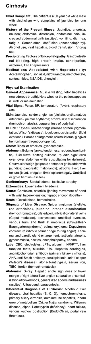 Cirrhosis
Chief Compliant: The patient is a 50 year old white male
with alcoholism who complains of jaundice for one
week.
History of the Present Illness: Jaundice, anorexia,
nausea; abdominal distension, abdominal pain, in­
creased abdominal girth (ascites); vomiting, diarrhea,
fatigue. Somnolence, confusion (encephalopathy).
Alcohol use, viral hepatitis, blood transfusion, IV drug
use.
Precipitating Factors of Encephalopathy:Gastrointesti­
nal bleeding, high protein intake, constipation,
azotemia, CNS depressants.
Medications Associated with Hepatotoxicity:
Acetaminophen, isoniazid, nitrofurantoin, methotrexate,
sulfonamides, NSAIDS, phenytoin.
Physical Examination
General Appearance: Muscle wasting, fetor hepaticas
(malodorous breath). Note whether the patient appears
ill, well, or malnourished.
Vital Signs: Pulse, BP, temperature (fever), respiratory
rate.
Skin: Jaundice, spider angiomas (stellate, erythematous
arterioles), palmar erythema; bronze skin discoloration
(hemochromatosis), purpura, loss of body hair.
HEENT: Kayser-Fleischer rings (bronze corneal pigmen­
tation, Wilson's disease), jugulovenous distention (fluid
overload). Parotid enlargement, scleral icterus, gingival
hemorrhage (thrombocytopenia).
Chest: Bibasilar crackles, gynecomastia.
Abdomen: Bulging flanks, tenderness, rebound (peritoni­
tis); fluid wave, shifting dullness, “puddle sign” (flick
over lower abdomen while auscultating for dullness).
Courvoisier's sign (palpable nontender gallbladder with
jaundice; pancreatic malignancy); atrophic liver; liver
texture (blunt, irregular, firm), splenomegaly. Umbilical
or groin hernias (ascites).
Genitourinary: Scrotal edema, testicular atrophy.
Extremities: Lower extremity edema.
Neuro: Confusion, asterixis (jerking movement of hand
with wrist hyperextension; hepatic encephalopathy).
Rectal: Occult blood, hemorrhoids.
Stigmata of Liver Disease: Spider angiomas (stellate,
red arterioles), jaundice, bronze discoloration
(hemochromatosis), dilated periumbilical collateral veins
(Caput medusae), ecchymoses, umbilical eversion,
venous hum and thrill at umbilicus (Cruveilhier-
Baumgarten syndrome); palmar erythema, Dupuytren's
contracture (fibrotic palmar ridge to ring finger). Lacri­
mal and parotid gland enlargement, testicular atrophy,
gynecomastia, ascites, encephalopathy, edema.
Labs: CBC, electrolytes, LFTs, albumin, INR/PTT, liver
function tests, bilirubin, UA. Hepatitis serologies,
antimitochondrial, antibody (primary biliary cirrhosis),
ANA, anti-Smith antibody, ceruloplasmin, urine copper
(Wilson's disease), alpha-1-antitrypsin, serum iron,
TIBC, ferritin (hemochromatosis).
Abdominal X-ray: Hepatic angle sign (loss of lower
margin of right lateral liver angle), separation or central­
ization of bowel loops, generalized abdominal haziness
(ascites). Ultrasound, paracentesis.
Differential Diagnosis of Cirrhosis: Alcoholic liver
disease, viral hepatitis (B, C, D), hemochromatosis,
primary biliary cirrhosis, autoimmune hepatitis, inborn
error of metabolism (Crigler Najjar syndrome; Wilson's
disease, alpha-1-antitrypsin deficiency), heart failure,
venous outflow obstruction (Budd-Chiari, portal vein
thrombus).
 