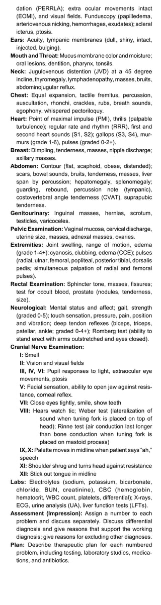 dation (PERRLA); extra ocular movements intact
(EOMI), and visual fields. Funduscopy (papilledema,
arteriovenous nicking, hemorrhages, exudates); scleral
icterus, ptosis.
Ears: Acuity, tympanic membranes (dull, shiny, intact,
injected, bulging).
Mouth and Throat: Mucus membrane color and moisture;
oral lesions, dentition, pharynx, tonsils.
Neck: Jugulovenous distention (JVD) at a 45 degree
incline, thyromegaly, lymphadenopathy, masses, bruits,
abdominojugular reflux.
Chest: Equal expansion, tactile fremitus, percussion,
auscultation, rhonchi, crackles, rubs, breath sounds,
egophony, whispered pectoriloquy.
Heart: Point of maximal impulse (PMI), thrills (palpable
turbulence); regular rate and rhythm (RRR), first and
second heart sounds (S1, S2); gallops (S3, S4), mur­
murs (grade 1-6), pulses (graded 0-2+).
Breast: Dimpling, tenderness, masses, nipple discharge;
axillary masses.
Abdomen: Contour (flat, scaphoid, obese, distended);
scars, bowel sounds, bruits, tenderness, masses, liver
span by percussion; hepatomegaly, splenomegaly;
guarding, rebound, percussion note (tympanic),
costovertebral angle tenderness (CVAT), suprapubic
tenderness.
Genitourinary: Inguinal masses, hernias, scrotum,
testicles, varicoceles.
Pelvic Examination: Vaginal mucosa, cervical discharge,
uterine size, masses, adnexal masses, ovaries.
Extremities: Joint swelling, range of motion, edema
(grade 1-4+); cyanosis, clubbing, edema (CCE); pulses
(radial, ulnar, femoral, popliteal, posterior tibial, dorsalis
pedis; simultaneous palpation of radial and femoral
pulses).
Rectal Examination: Sphincter tone, masses, fissures;
test for occult blood, prostate (nodules, tenderness,
size).
Neurological: Mental status and affect; gait, strength
(graded 0-5); touch sensation, pressure, pain, position
and vibration; deep tendon reflexes (biceps, triceps,
patellar, ankle; graded 0-4+); Romberg test (ability to
stand erect with arms outstretched and eyes closed).
Cranial Nerve Examination:
I: Smell
II: Vision and visual fields

III, IV, VI: Pupil responses to light, extraocular eye

movements, ptosis

V: Facial sensation, ability to open jaw against resis­
tance, corneal reflex.
VII: Close eyes tightly, smile, show teeth
VIII:	 Hears watch tic; Weber test (lateralization of
sound when tuning fork is placed on top of
head); Rinne test (air conduction last longer
than bone conduction when tuning fork is
placed on mastoid process)
IX, X: Palette moves in midline when patient says “ah,”
speech
XI: Shoulder shrug and turns head against resistance
XII: Stick out tongue in midline
Labs:	 Electrolytes (sodium, potassium, bicarbonate,
chloride, BUN, creatinine), CBC (hemoglobin,
hematocrit, WBC count, platelets, differential); X-rays,
ECG, urine analysis (UA), liver function tests (LFTs).
Assessment (Impression): Assign a number to each
problem and discuss separately. Discuss differential
diagnosis and give reasons that support the working
diagnosis; give reasons for excluding other diagnoses.
Plan: Describe therapeutic plan for each numbered
problem, including testing, laboratory studies, medica­
tions, and antibiotics.
 