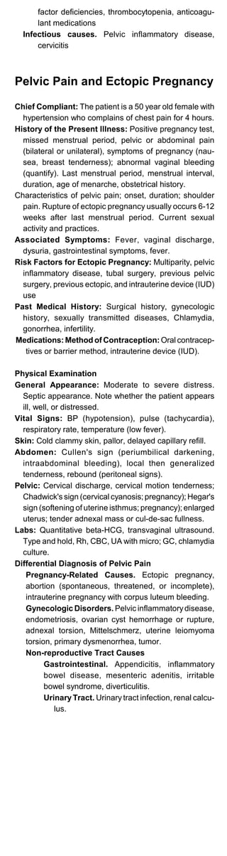 factor deficiencies, thrombocytopenia, anticoagu­
lant medications
Infectious causes. Pelvic inflammatory disease,
cervicitis
Pelvic Pain and Ectopic Pregnancy
Chief Compliant: The patient is a 50 year old female with
hypertension who complains of chest pain for 4 hours.
History of the Present Illness: Positive pregnancy test,
missed menstrual period, pelvic or abdominal pain
(bilateral or unilateral), symptoms of pregnancy (nau­
sea, breast tenderness); abnormal vaginal bleeding
(quantify). Last menstrual period, menstrual interval,
duration, age of menarche, obstetrical history.
Characteristics of pelvic pain; onset, duration; shoulder
pain. Rupture of ectopic pregnancy usually occurs 6-12
weeks after last menstrual period. Current sexual
activity and practices.
Associated Symptoms: Fever, vaginal discharge,
dysuria, gastrointestinal symptoms, fever.
Risk Factors for Ectopic Pregnancy: Multiparity, pelvic
inflammatory disease, tubal surgery, previous pelvic
surgery, previous ectopic, and intrauterine device (IUD)
use
Past Medical History: Surgical history, gynecologic
history, sexually transmitted diseases, Chlamydia,
gonorrhea, infertility.
Medications:Method of Contraception:Oral contracep­
tives or barrier method, intrauterine device (IUD).
Physical Examination
General Appearance: Moderate to severe distress.
Septic appearance. Note whether the patient appears
ill, well, or distressed.
Vital Signs: BP (hypotension), pulse (tachycardia),
respiratory rate, temperature (low fever).
Skin: Cold clammy skin, pallor, delayed capillary refill.
Abdomen: Cullen's sign (periumbilical darkening,
intraabdominal bleeding), local then generalized
tenderness, rebound (peritoneal signs).
Pelvic: Cervical discharge, cervical motion tenderness;
Chadwick's sign (cervical cyanosis; pregnancy); Hegar's
sign (softening of uterine isthmus; pregnancy); enlarged
uterus; tender adnexal mass or cul-de-sac fullness.
Labs: Quantitative beta-HCG, transvaginal ultrasound.
Type and hold, Rh, CBC, UA with micro; GC, chlamydia
culture.
Differential Diagnosis of Pelvic Pain
Pregnancy-Related Causes. Ectopic pregnancy,
abortion (spontaneous, threatened, or incomplete),
intrauterine pregnancy with corpus luteum bleeding.
Gynecologic Disorders. Pelvic inflammatorydisease,
endometriosis, ovarian cyst hemorrhage or rupture,
adnexal torsion, Mittelschmerz, uterine leiomyoma
torsion, primary dysmenorrhea, tumor.
Non-reproductive Tract Causes
Gastrointestinal. Appendicitis, inflammatory
bowel disease, mesenteric adenitis, irritable
bowel syndrome, diverticulitis.
Urinary Tract. Urinary tract infection, renal calcu­
lus.
 