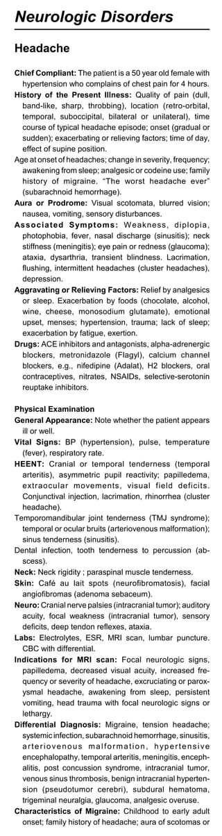 Neurologic Disorders
Headache
Chief Compliant: The patient is a 50 year old female with
hypertension who complains of chest pain for 4 hours.
History of the Present Illness: Quality of pain (dull,
band-like, sharp, throbbing), location (retro-orbital,
temporal, suboccipital, bilateral or unilateral), time
course of typical headache episode; onset (gradual or
sudden); exacerbating or relieving factors; time of day,
effect of supine position.
Age at onset of headaches; change in severity, frequency;
awakening from sleep; analgesic or codeine use; family
history of migraine. “The worst headache ever”
(subarachnoid hemorrhage).
Aura or Prodrome: Visual scotomata, blurred vision;
nausea, vomiting, sensory disturbances.
Associated Symptoms: Weakness, diplopia,
photophobia, fever, nasal discharge (sinusitis); neck
stiffness (meningitis); eye pain or redness (glaucoma);
ataxia, dysarthria, transient blindness. Lacrimation,
flushing, intermittent headaches (cluster headaches),
depression.
Aggravating or Relieving Factors: Relief by analgesics
or sleep. Exacerbation by foods (chocolate, alcohol,
wine, cheese, monosodium glutamate), emotional
upset, menses; hypertension, trauma; lack of sleep;
exacerbation by fatigue, exertion.
Drugs: ACE inhibitors and antagonists, alpha-adrenergic
blockers, metronidazole (Flagyl), calcium channel
blockers, e.g., nifedipine (Adalat), H2 blockers, oral
contraceptives, nitrates, NSAIDs, selective-serotonin
reuptake inhibitors.
Physical Examination
General Appearance: Note whether the patient appears
ill or well.
Vital Signs: BP (hypertension), pulse, temperature
(fever), respiratory rate.
HEENT: Cranial or temporal tenderness (temporal
arteritis), asymmetric pupil reactivity; papilledema,
extraocular movements, visual field deficits.
Conjunctival injection, lacrimation, rhinorrhea (cluster
headache).
Temporomandibular joint tenderness (TMJ syndrome);
temporal or ocular bruits (arteriovenous malformation);
sinus tenderness (sinusitis).
Dental infection, tooth tenderness to percussion (ab­
scess).
Neck: Neck rigidity ; paraspinal muscle tenderness.
Skin: Café au lait spots (neurofibromatosis), facial
angiofibromas (adenoma sebaceum).
Neuro: Cranial nerve palsies (intracranial tumor); auditory
acuity, focal weakness (intracranial tumor), sensory
deficits, deep tendon reflexes, ataxia.
Labs: Electrolytes, ESR, MRI scan, lumbar puncture.
CBC with differential.
Indications for MRI scan: Focal neurologic signs,
papilledema, decreased visual acuity, increased fre­
quency or severity of headache, excruciating or parox­
ysmal headache, awakening from sleep, persistent
vomiting, head trauma with focal neurologic signs or
lethargy.
Differential Diagnosis: Migraine, tension headache;
systemic infection, subarachnoid hemorrhage, sinusitis,
arteriovenous malformation, hypertensive
encephalopathy, temporal arteritis, meningitis, enceph­
alitis, post concussion syndrome, intracranial tumor,
venous sinus thrombosis, benign intracranial hyperten­
sion (pseudotumor cerebri), subdural hematoma,
trigeminal neuralgia, glaucoma, analgesic overuse.
Characteristics of Migraine: Childhood to early adult
onset; family history of headache; aura of scotomas or
 