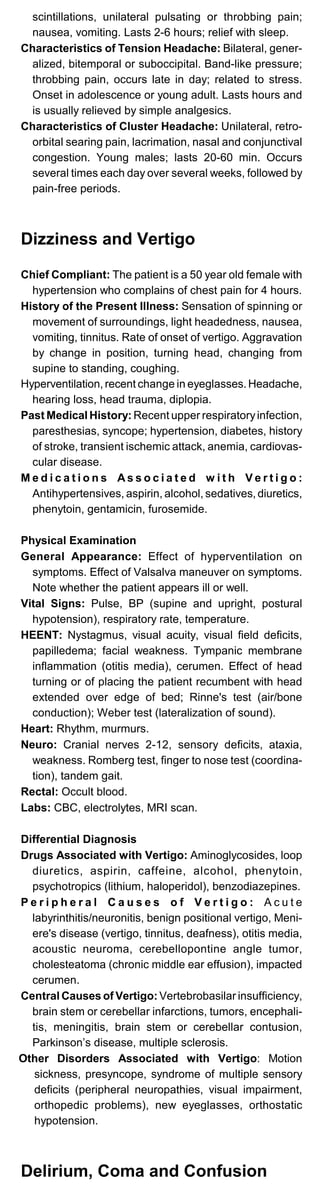 scintillations, unilateral pulsating or throbbing pain;
nausea, vomiting. Lasts 2-6 hours; relief with sleep.
Characteristics of Tension Headache: Bilateral, gener­
alized, bitemporal or suboccipital. Band-like pressure;
throbbing pain, occurs late in day; related to stress.
Onset in adolescence or young adult. Lasts hours and
is usually relieved by simple analgesics.
Characteristics of Cluster Headache: Unilateral, retro­
orbital searing pain, lacrimation, nasal and conjunctival
congestion. Young males; lasts 20-60 min. Occurs
several times each day over several weeks, followed by
pain-free periods.
Dizziness and Vertigo
Chief Compliant: The patient is a 50 year old female with
hypertension who complains of chest pain for 4 hours.
History of the Present Illness: Sensation of spinning or
movement of surroundings, light headedness, nausea,
vomiting, tinnitus. Rate of onset of vertigo. Aggravation
by change in position, turning head, changing from
supine to standing, coughing.
Hyperventilation, recent change in eyeglasses. Headache,
hearing loss, head trauma, diplopia.
Past Medical History: Recent upper respiratoryinfection,
paresthesias, syncope; hypertension, diabetes, history
of stroke, transient ischemic attack, anemia, cardiovas­
cular disease.
M e d i c a t i o n s A s s o c i a t e d w i t h V e r t i g o :
Antihypertensives, aspirin, alcohol, sedatives, diuretics,
phenytoin, gentamicin, furosemide.
Physical Examination
General Appearance: Effect of hyperventilation on
symptoms. Effect of Valsalva maneuver on symptoms.
Note whether the patient appears ill or well.
Vital Signs: Pulse, BP (supine and upright, postural
hypotension), respiratory rate, temperature.
HEENT: Nystagmus, visual acuity, visual field deficits,
papilledema; facial weakness. Tympanic membrane
inflammation (otitis media), cerumen. Effect of head
turning or of placing the patient recumbent with head
extended over edge of bed; Rinne's test (air/bone
conduction); Weber test (lateralization of sound).
Heart: Rhythm, murmurs.
Neuro: Cranial nerves 2-12, sensory deficits, ataxia,
weakness. Romberg test, finger to nose test (coordina­
tion), tandem gait.
Rectal: Occult blood.
Labs: CBC, electrolytes, MRI scan.
Differential Diagnosis
Drugs Associated with Vertigo: Aminoglycosides, loop
diuretics, aspirin, caffeine, alcohol, phenytoin,
psychotropics (lithium, haloperidol), benzodiazepines.
P e r i p h e r a l C a u s e s o f V e r t i g o : A c u t e
labyrinthitis/neuronitis, benign positional vertigo, Meni­
ere's disease (vertigo, tinnitus, deafness), otitis media,
acoustic neuroma, cerebellopontine angle tumor,
cholesteatoma (chronic middle ear effusion), impacted
cerumen.
Central Causes of Vertigo: Vertebrobasilar insufficiency,
brain stem or cerebellar infarctions, tumors, encephali­
tis, meningitis, brain stem or cerebellar contusion,
Parkinson’s disease, multiple sclerosis.
Other Disorders Associated with Vertigo: Motion
sickness, presyncope, syndrome of multiple sensory
deficits (peripheral neuropathies, visual impairment,
orthopedic problems), new eyeglasses, orthostatic
hypotension.
Delirium, Coma and Confusion
 