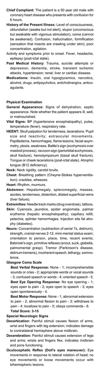 Chief Compliant: The patient is a 50 year old male with
coronary heart disease who presents with confusion for
6 hours.
History of the Present Illness: Level of consciousness,
obtundation (awake but not alert), stupor (unconscious
but awakable with vigorous stimulation), coma (cannot
be awakened). Confusion, hallucination, formification
(sensation that insects are crawling under skin); poor
concentration, agitation.
Activity and symptoms prior to onset. Fever, headache,
epilepsy (post-ictal state).
Past Medical History: Trauma, suicide attempts or
depression, dementia, stroke, transient ischemic
attacks, hypertension; renal, liver or cardiac disease.
Medications: Insulin, oral hypoglycemics, narcotics,
alcohol, drugs, antipsychotics, anticholinergics, antico­
agulants.
Physical Examination
General Appearance: Signs of dehydration, septic
appearance. Note whether the patient appears ill, well,
or malnourished.
Vital Signs: BP (hypertensive encephalopathy), pulse,
temperature (fever), respiratory rate.
HEENT: Skull palpation for tenderness, lacerations. Pupil
size and reactivity; extraocular movements.
Papilledema, hemorrhages, flame lesions; facial asym­
metry, ptosis, weakness. Battle's sign (ecchymosis over
mastoid process), raccoon sign (periorbital ecchymosis,
skull fracture), hemotympanum (basal skull fracture).
Tongue or cheek lacerations (post-ictal state). Atrophic
tongue (B12 deficiency).
Neck: Neck rigidity, carotid bruits.
Chest: Breathing pattern (Cheyne-Stokes hyperventila­
tion); crackles, wheezes.
Heart: Rhythm, murmurs.
Abdomen: Hepatomegaly, splenomegaly, masses,
ascites, tenderness, distention, dilated superficial veins
(liver failure).
Extremities: Needle track marks (drug overdose), tattoos.
Skin: Cyanosis, jaundice, spider angiomata, palmar
erythema (hepatic encephalopathy); capillary refill,
petechia, splinter hemorrhages. Injection site fat atro­
phy (diabetes).
Neuro: Concentration (subtraction of serial 7s, delirium),
strength, cranial nerves 2-12, mini-mental status exam;
orientation to person, place, time, recent events;
Babinski's sign, primitive reflexes (snout, suck, glabella,
palmomental grasp). Tremor (Parkinson's disease,
delirium tremens), incoherent speech, lethargy, somno­
lence.
Glasgow Coma Scale
Best Verbal Response: None - 1; incomprehensible
sounds or cries - 2; appropriate words or vocal sounds
- 3; confused speech or words - 4; oriented speech - 5.

Best Eye Opening Response: No eye opening - 1;

eyes open to pain - 2; eyes open to speech - 3; eyes

open spontaneously - 4.

Best Motor Response: None - 1; abnormal extension

to pain - 2; abnormal flexion to pain - 3; withdraws to

pain - 4; localizes to pain - 5; obeys commands - 6.

Total Score: 3-15

Special Neurologic Signs
Decortication: Painful stimuli causes flexion of arms,
wrist and fingers with leg extension; indicates damage
to contralateral hemisphere above midbrain.
Decerebration: Painful stimuli causes extension of legs
and arms; wrists and fingers flex; indicates midbrain
and pons functioning.
Oculocephalic Reflex (Doll's eyes maneuver): Eye
movements in response to lateral rotation of head; no
eye movements or loose movements occur with
bihemispheric lesions.
 