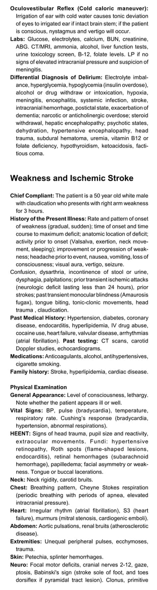 Oculovestibular Reflex (Cold caloric maneuver):
Irrigation of ear with cold water causes tonic deviation
of eyes to irrigated ear if intact brain stem; if the patient
is conscious, nystagmus and vertigo will occur.
Labs: Glucose, electrolytes, calcium, BUN, creatinine,
ABG. CT/MRI, ammonia, alcohol, liver function tests,
urine toxicology screen, B-12, folate levels. LP if no
signs of elevated intracranial pressure and suspicion of
meningitis.
Differential Diagnosis of Delirium: Electrolyte imbal­
ance, hyperglycemia, hypoglycemia (insulin overdose),
alcohol or drug withdraw or intoxication, hypoxia,
meningitis, encephalitis, systemic infection, stroke,
intracranial hemorrhage, postictal state, exacerbation of
dementia; narcotic or anticholinergic overdose; steroid
withdrawal, hepatic encephalopathy; psychotic states,
dehydration, hypertensive encephalopathy, head
trauma, subdural hematoma, uremia, vitamin B12 or
folate deficiency, hypothyroidism, ketoacidosis, facti­
tious coma.
Weakness and Ischemic Stroke
Chief Compliant: The patient is a 50 year old white male
with claudication who presents with right arm weakness
for 3 hours.
History of the Present Illness: Rate and pattern of onset
of weakness (gradual, sudden); time of onset and time
course to maximum deficit; anatomic location of deficit;
activity prior to onset (Valsalva, exertion, neck move­
ment, sleeping); improvement or progression of weak­
ness; headache prior to event, nausea, vomiting, loss of
consciousness; visual aura, vertigo, seizure.
Confusion, dysarthria, incontinence of stool or urine,
dysphagia, palpitations; prior transient ischemic attacks
(neurologic deficit lasting less than 24 hours), prior
strokes; past transient monocular blindness (Amaurosis
fugax), tongue biting, tonic-clonic movements, head
trauma , claudication.
Past Medical History: Hypertension, diabetes, coronary
disease, endocarditis, hyperlipidemia, IV drug abuse,
cocaine use, heart failure, valvular disease, arrhythmias
(atrial fibrillation). Past testing: CT scans, carotid
Doppler studies, echocardiograms.
Medications: Anticoagulants, alcohol, antihypertensives,
cigarette smoking.
Family history: Stroke, hyperlipidemia, cardiac disease.
Physical Examination
General Appearance: Level of consciousness, lethargy.
Note whether the patient appears ill or well.
Vital Signs: BP, pulse (bradycardia), temperature,
respiratory rate. Cushing’s response (bradycardia,
hypertension, abnormal respirations).
HEENT: Signs of head trauma, pupil size and reactivity,
extraocular movements. Fundi: hypertensive
retinopathy, Roth spots (flame-shaped lesions,
endocarditis), retinal hemorrhages (subarachnoid
hemorrhage), papilledema; facial asymmetry or weak­
ness. Tongue or buccal lacerations.
Neck: Neck rigidity, carotid bruits.
Chest: Breathing pattern, Cheyne Stokes respiration
(periodic breathing with periods of apnea, elevated
intracranial pressure).
Heart: Irregular rhythm (atrial fibrillation), S3 (heart
failure), murmurs (mitral stenosis, cardiogenic emboli).
Abdomen: Aortic pulsations, renal bruits (atherosclerotic
disease).
Extremities: Unequal peripheral pulses, ecchymoses,
trauma.
Skin: Petechia, splinter hemorrhages.
Neuro: Focal motor deficits, cranial nerves 2-12, gaze,
ptosis, Babinski's sign (stroke sole of foot, and toes
dorsiflex if pyramidal tract lesion). Clonus, primitive
 