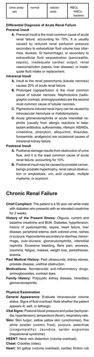 Urine analy­
ses
normal cellular
casts
RBCs,
WBCs,
bacteria
Differential Diagnosis of Acute Renal Failure
Prerenal Insult
A. Prerenal insult is the most common cause of acute
renal failure, accounting for 70%. It is usually
caused by reduced renal perfusion pressure
secondary to extracellular fluid volume loss (diar­
rhea, diuresis, GI hemorrhage), or secondary to
extracellular fluid sequestration (pancreatitis,
sepsis), inadequate cardiac output, renal
vasoconstriction (sepsis, liver disease), or inade­
quate fluid intake or replacement.
Intrarenal Insult
A. Insult to the renal parenchyma (tubular necrosis)
causes 20% of acute renal failure.
B. Prolonged hypoperfusion is the most common
cause of tubular necrosis. Nephrotoxins (radio­
graphic contrast, aminoglycosides) are the second
most common cause of tubular necrosis.
C. Pigmenturia induced renal injury can be caused by
intravascular hemolysis or rhabdomyolysis.
D. Acute glomerulonephritis or acute interstitial ne­
phritis (usually from allergic reactions to beta­
lactam antibiotics, sulfonamides, rifampin, NSAIDs,
cimetidine, phenytoin, allopurinol, thiazides,
furosemide, analgesics) are occasional causes of
intrarenal kidney failure.
Postrenal Insult
A. Postrenal damage results from obstruction of urine
flow, and it is the least common cause of acute
renal failure, accounting for 10%.
B. Postrenal insult maybe caused byprostate cancer,
benign prostatic hypertrophy, renal calculi obstruc­
tion or amyloidosis, uric acid crystals, multiple
myeloma, or acyclovir.
Chronic Renal Failure
Chief Compliant: The patient is a 50 year old white male
with diabetes who presents with an elevated creatinine
for 2 weeks.
History of the Present Illness: Oliguria, current and
baseline creatinine and BUN. Diabetes, hypertension;
history of pyelonephritis, sepsis, heart failure, liver
disease; peripheral edema, dark colored urine, rashes
or purpura. Hypovolemia secondaryto diarrhea, hemor­
rhage, over-diuresis; glomerulonephritis, interstitial
nephritis. Excessive bleeding, flank pain, anorexia,
insomnia, fatigue, malaise, weight loss, paresthesias,
anemia.
Past Medical History: Past ultrasounds, kidney stones,
prostate disease, urethral obstruction.
Medications: Nonsteroidal anti-inflammatory drugs,
aminoglycosides, contrast dyes.
Family History: Polycystic kidney disease, hereditary
glomerulonephritis.
Physical Examination
General Appearance: Evaluate intravascular volume
status. Signs of fluid overload. Note whether the patient
appears ill, well, or lethargic.
Vital Signs: Postural blood pressure and pulse (tachycar­
dia, hypertension), temperature (fever), respiratoryrate.
Skin: Skin turgor, sallow yellow skin (urochromes), fine
white powder (uremic frost), purpura, petechiae
(coagulopathy). Jaundice, spider angiomas
(hepatorenal syndrome).
HEENT: Neck vein distention (volume overload).
Chest: Crackles (rales).
Heart: S3 gallop (volume overload), cardiac friction rub
 
