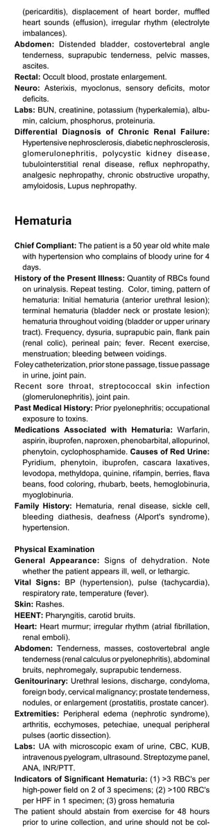 (pericarditis), displacement of heart border, muffled
heart sounds (effusion), irregular rhythm (electrolyte
imbalances).
Abdomen: Distended bladder, costovertebral angle
tenderness, suprapubic tenderness, pelvic masses,
ascites.
Rectal: Occult blood, prostate enlargement.
Neuro: Asterixis, myoclonus, sensory deficits, motor
deficits.
Labs: BUN, creatinine, potassium (hyperkalemia), albu­
min, calcium, phosphorus, proteinuria.
Differential Diagnosis of Chronic Renal Failure:
Hypertensive nephrosclerosis, diabetic nephrosclerosis,
glomerulonephritis, polycystic kidney disease,
tubulointerstitial renal disease, reflux nephropathy,
analgesic nephropathy, chronic obstructive uropathy,
amyloidosis, Lupus nephropathy.
Hematuria
Chief Compliant: The patient is a 50 year old white male
with hypertension who complains of bloody urine for 4
days.
History of the Present Illness: Quantity of RBCs found
on urinalysis. Repeat testing. Color, timing, pattern of
hematuria: Initial hematuria (anterior urethral lesion);
terminal hematuria (bladder neck or prostate lesion);
hematuria throughout voiding (bladder or upper urinary
tract). Frequency, dysuria, suprapubic pain, flank pain
(renal colic), perineal pain; fever. Recent exercise,
menstruation; bleeding between voidings.
Foleycatheterization, prior stone passage, tissue passage
in urine, joint pain.
Recent sore throat, streptococcal skin infection
(glomerulonephritis), joint pain.
Past Medical History: Prior pyelonephritis; occupational
exposure to toxins.
Medications Associated with Hematuria: Warfarin,
aspirin, ibuprofen, naproxen, phenobarbital, allopurinol,
phenytoin, cyclophosphamide. Causes of Red Urine:
Pyridium, phenytoin, ibuprofen, cascara laxatives,
levodopa, methyldopa, quinine, rifampin, berries, flava
beans, food coloring, rhubarb, beets, hemoglobinuria,
myoglobinuria.
Family History: Hematuria, renal disease, sickle cell,
bleeding diathesis, deafness (Alport's syndrome),
hypertension.
Physical Examination
General Appearance: Signs of dehydration. Note
whether the patient appears ill, well, or lethargic.
Vital Signs: BP (hypertension), pulse (tachycardia),
respiratory rate, temperature (fever).
Skin: Rashes.
HEENT: Pharyngitis, carotid bruits.
Heart: Heart murmur; irregular rhythm (atrial fibrillation,
renal emboli).
Abdomen: Tenderness, masses, costovertebral angle
tenderness (renal calculus or pyelonephritis), abdominal
bruits, nephromegaly, suprapubic tenderness.
Genitourinary: Urethral lesions, discharge, condyloma,
foreign body, cervical malignancy; prostate tenderness,
nodules, or enlargement (prostatitis, prostate cancer).
Extremities: Peripheral edema (nephrotic syndrome),
arthritis, ecchymoses, petechiae, unequal peripheral
pulses (aortic dissection).
Labs: UA with microscopic exam of urine, CBC, KUB,
intravenous pyelogram, ultrasound. Streptozyme panel,
ANA, INR/PTT.
Indicators of Significant Hematuria: (1) >3 RBC's per
high-power field on 2 of 3 specimens; (2) >100 RBC's
per HPF in 1 specimen; (3) gross hematuria
The patient should abstain from exercise for 48 hours
prior to urine collection, and urine should not be col-
 