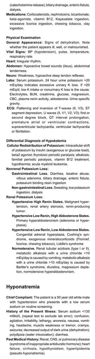 (catecholamine release); biliarydrainage, enteric fistula,
dialysis.
Medications:Corticosteroids, nephrotoxins, bicarbonate,
beta-agonists, vitamin B12, Kayexalate ingestion,
excessive licorice ingestion, chewing tobacco, clay
ingestion.
Physical Examination
General Appearance: Signs of dehydration. Note
whether the patient appears ill, well, or malnourished.
Vital Signs: BP (hypotension), pulse, temperature,
respiratory rate.
Heart: Irregular rhythm.
Abdomen: Hypoactive bowel sounds (ileus), abdominal
tenderness.
Neuro: Weakness, hypoactive deep tendon reflexes.
Labs: Serum potassium. 24 hour urine potassium >20
mEq/day indicates excessive urinary K loss. If <20
mEq/d, low K intake or nonurinary K loss is the cause.
Electrolytes, BUN, creatinine, glucose, magnesium,
CBC, plasma renin activity, aldosterone. Urine specific
gravity.
ECG: Flattening and inversion of T-waves (II, V3), ST
segment depression, U waves (II, V1, V2, V3); first or
second degree block, QT interval prolongation,
premature atrial or ventricular contractions,
supraventricular tachycardia, ventricular tachycardia
or fibrillation.
Differential Diagnosis of Hypokalemia
Cellular Redistribution of Potassium: Intracellular shift
of potassium by insulin (exogenous or glucose load),
beta2 agonist; thyrotoxic periodic paralysis; alkalosis;
familial periodic paralysis, vitamin B12 treatment,
hypothermia; acute myeloid leukemia.
Nonrenal Potassium Loss:
Gastrointestinal Loss. Diarrhea, laxative abuse,
villous adenoma, biliary drainage, enteric fistula,
potassium binding resin ingestion
Non-gastrointestinal Loss.Sweating, lowpotassium
ingestion, dialysis
Renal Potassium Loss:
Hypertensive High Renin States. Malignant hyper­
tension, renal artery stenosis, renin-producing
tumor.
Hypertensive Low Renin, High Aldosterone States.
Primary hyperaldosteronism (adenoma or hyper­
plasia).
Hypertensive Low Renin, Low Aldosterone States.
Congenital adrenal hyperplasia, Cushing's syn­
drome, exogenous mineralocorticoids (Florinef,
licorice, chewing tobacco), Liddle's syndrome
Normotensive. Renal tubular acidosis (type I or II),
metabolic alkalosis with a urine chloride <10
mEq/dayis caused byvomiting; metabolic alkalosis
with a urine chloride >10 mEq/day is caused by
Bartter's syndrome, diuretics, magnesium deple­
tion, normotensive hyperaldosteronism.
Hyponatremia
Chief Compliant: The patient is a 50 year old white male
with hypertension who presents with a low serum
sodium on routine screening.
History of the Present Illness: Serum sodium <135
mMol/L (repeat test to exclude lab error); confusion,
agitation, irritability, lethargy, anorexia, nausea, vomit­
ing, headache, muscle weakness or tremor, cramps,
seizures; decreased output of dark urine (dehydration);
polydipsia (water intoxication); diarrhea.
Past Medical History: Renal, CNS, or pulmonarydisease
(syndrome of inappropriate antidiuretic hormone); heart
failure, cirrhosis, hypothyroidism, hyperlipidemia
(pseudo-hyponatremia).
 
