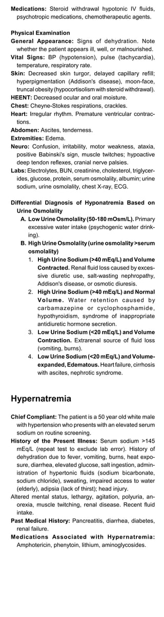 Medications: Steroid withdrawal hypotonic IV fluids,
psychotropic medications, chemotherapeutic agents.
Physical Examination
General Appearance: Signs of dehydration. Note
whether the patient appears ill, well, or malnourished.
Vital Signs: BP (hypotension), pulse (tachycardia),
temperature, respiratory rate.
Skin: Decreased skin turgor, delayed capillary refill;
hyperpigmentation (Addison's disease), moon-face,
truncal obesity(hypocortisolism with steroid withdrawal).
HEENT: Decreased ocular and oral moisture.
Chest: Cheyne-Stokes respirations, crackles.
Heart: Irregular rhythm. Premature ventricular contrac­
tions.
Abdomen: Ascites, tenderness.
Extremities: Edema.
Neuro: Confusion, irritability, motor weakness, ataxia,
positive Babinski's sign, muscle twitches; hypoactive
deep tendon reflexes, cranial nerve palsies.
Labs: Electrolytes, BUN, creatinine, cholesterol, triglycer­
ides, glucose, protein, serum osmolality, albumin; urine
sodium, urine osmolality, chest X-ray, ECG.
Differential Diagnosis of Hyponatremia Based on
Urine Osmolality
A. Low Urine Osmolality(50-180 mOsm/L). Primary
excessive water intake (psychogenic water drink­
ing).
B. High Urine Osmolality(urine osmolality>serum
osmolality)
1.	 High Urine Sodium (>40 mEq/L) and Volume
Contracted. Renal fluid loss caused by exces­
sive diuretic use, salt-wasting nephropathy,
Addison's disease, or osmotic diuresis.
2.	 High Urine Sodium (>40 mEq/L) and Normal
Volume. Water retention caused by
carbamazepine or cyclophosphamide,
hypothyroidism, syndrome of inappropriate
antidiuretic hormone secretion.
3.	 Low Urine Sodium (<20 mEq/L) and Volume
Contraction. Extrarenal source of fluid loss
(vomiting, burns).
4.	 Low Urine Sodium (<20 mEq/L) and Volume-
expanded, Edematous. Heart failure, cirrhosis
with ascites, nephrotic syndrome.
Hypernatremia
Chief Compliant: The patient is a 50 year old white male
with hypertension who presents with an elevated serum
sodium on routine screening.
History of the Present Illness: Serum sodium >145
mEq/L (repeat test to exclude lab error). History of
dehydration due to fever, vomiting, burns, heat expo­
sure, diarrhea, elevated glucose, salt ingestion, admin­
istration of hypertonic fluids (sodium bicarbonate,
sodium chloride), sweating, impaired access to water
(elderly), adipsia (lack of thirst); head injury.
Altered mental status, lethargy, agitation, polyuria, an­
orexia, muscle twitching, renal disease. Recent fluid
intake.
Past Medical History: Pancreatitis, diarrhea, diabetes,
renal failure.
Medications Associated with Hypernatremia:
Amphotericin, phenytoin, lithium, aminoglycosides.
 