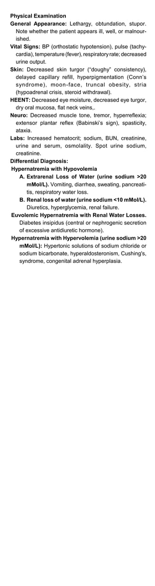 Physical Examination
General Appearance: Lethargy, obtundation, stupor.
Note whether the patient appears ill, well, or malnour­
ished.
Vital Signs: BP (orthostatic hypotension), pulse (tachy­
cardia), temperature (fever), respiratoryrate; decreased
urine output.
Skin: Decreased skin turgor (“doughy” consistency),
delayed capillary refill, hyperpigmentation (Conn’s
syndrome), moon-face, truncal obesity, stria
(hypoadrenal crisis, steroid withdrawal).
HEENT: Decreased eye moisture, decreased eye turgor,
dry oral mucosa, flat neck veins,.
Neuro: Decreased muscle tone, tremor, hyperreflexia;
extensor plantar reflex (Babinski’s sign), spasticity,
ataxia.
Labs: Increased hematocrit; sodium, BUN, creatinine,
urine and serum, osmolality. Spot urine sodium,
creatinine.
Differential Diagnosis:
Hypernatremia with Hypovolemia
A. Extrarenal Loss of Water (urine sodium >20
mMol/L). Vomiting, diarrhea, sweating, pancreati­
tis, respiratory water loss.
B. Renal loss of water (urine sodium <10 mMol/L).
Diuretics, hyperglycemia, renal failure.
Euvolemic Hypernatremia with Renal Water Losses.
Diabetes insipidus (central or nephrogenic secretion
of excessive antidiuretic hormone).
Hypernatremia with Hypervolemia (urine sodium >20
mMol/L): Hypertonic solutions of sodium chloride or
sodium bicarbonate, hyperaldosteronism, Cushing's,
syndrome, congenital adrenal hyperplasia.
 