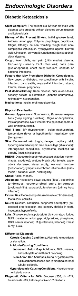 Endocrinologic Disorders
Diabetic Ketoacidosis
Chief Compliant: The patient is a 12 year old male with
diabetes who presents with an elevated serum glucose
and ketoacidosis.
History of the Present Illness: Initial glucose level,
ketones, anion gap. Polyuria, polyphagia, polydipsia,
fatigue, lethargy, nausea, vomiting, weight loss; non­
compliance with insulin, hypoglycemic agents; blurred
vision, infection, dehydration, abdominal pain (appendi­
citis), dyspnea.
Cough, fever, chills, ear pain (otitis media), dysuria,
frequency (urinary tract infection); back pain
(pyelonephritis), chest pain; frequent Candida or
bacterial infections.
Factors that May Precipitate Diabetic Ketoacidosis.
New onset of diabetes, noncompliance with insulin,
infection, pancreatitis, myocardial infarction, stress,
trauma, stroke, pregnancy.
Past Medical History: Renal disease, prior ketoacidosis,
sensory deficits in extremities (diabetic neuropathy),
retinopathy, hypertension.
Medications: Insulin, oral hypoglycemics.
Physical Examination
General Appearance: Somnolence, Kussmaul respira­
tions (deep sighing breathing). Signs of dehydration,
toxic appearance. Note whether the patient appears ill,
well, or malnourished.
Vital Signs: BP (hypotension), pulse (tachycardia),
temperature (fever or hypothermia), respiratory rate
(tachypnea).
Skin: Decreased skin turgor, delayed capillary refill;
hyperpigmented atrophic macules on legs (shin spots);
intertriginous candidiasis, erythrasma, localized fat
atrophy (insulin injections).
HEENT: Diabetic retinopathy(neovascularization, hemor­
rhages, exudates); acetone breath odor (musty, apple
odor), decreased visual acuity, low oral moisture
(dehydration), tympanic membrane inflammation (otitis
media); flat neck veins, neck rigidity.
Chest: Rales, rhonchi.
Abdomen: Hypoactive bowel sounds (ileus), abdominal
tenderness, costovertebral angle tenderness
(pyelonephritis), suprapubic tenderness (urinary tract
infection).
Extremities: Decreased pulses (atherosclerotic disease),
foot ulcers, cellulitis.
Neuro: Delirium, confusion, peripheral neuropathy (de­
creased proprioception and sensory deficits in feet),
hypotonia, hyporeflexia.
Labs:Glucose, sodium, potassium, bicarbonate, chloride,
BUN, creatinine, anion gap; triglycerides, phosphate,
CBC, serum ketones; UA (proteinuria, ketones). Chest
X-ray, ECG.
Differential Diagnosis
Ketosis-Causing Conditions. Alcoholic ketoacidosis
or starvation.
Acidosis-Causing Conditions
Increased Anion Gap Acidoses. DKA, uremia,
and salicylate or methanol poisoning.
Non-Anion Gap Acidoses. Renal or gastrointesti­
nal bicarbonate losses due to diarrhea or renal
tubular acidosis.
Hyperglycemia-Causing Conditions. Hyperosmolar
nonketotic coma.
Diagnostic Criteria for DKA. Glucose $250, pH <7.3,
bicarbonate <15, ketone positive >1:2 dilutions.
 