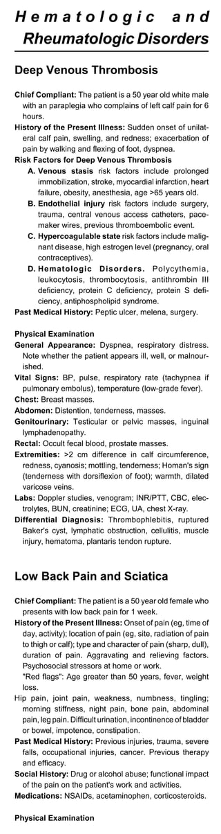 H e m a t o l o g i c a n d
Rheumatologic Disorders
Deep Venous Thrombosis
Chief Compliant: The patient is a 50 year old white male
with an paraplegia who complains of left calf pain for 6
hours.
History of the Present Illness: Sudden onset of unilat­
eral calf pain, swelling, and redness; exacerbation of
pain by walking and flexing of foot, dyspnea.
Risk Factors for Deep Venous Thrombosis
A. Venous stasis risk factors include prolonged
immobilization, stroke, myocardial infarction, heart
failure, obesity, anesthesia, age >65 years old.
B. Endothelial injury risk factors include surgery,
trauma, central venous access catheters, pace­
maker wires, previous thromboembolic event.
C. Hypercoagulable state risk factors include malig­
nant disease, high estrogen level (pregnancy, oral
contraceptives).
D. Hematologic Disorders. Polycythemia,
leukocytosis, thrombocytosis, antithrombin III
deficiency, protein C deficiency, protein S defi­
ciency, antiphospholipid syndrome.
Past Medical History: Peptic ulcer, melena, surgery.
Physical Examination
General Appearance: Dyspnea, respiratory distress.
Note whether the patient appears ill, well, or malnour­
ished.
Vital Signs: BP, pulse, respiratory rate (tachypnea if
pulmonary embolus), temperature (low-grade fever).
Chest: Breast masses.
Abdomen: Distention, tenderness, masses.
Genitourinary: Testicular or pelvic masses, inguinal
lymphadenopathy.
Rectal: Occult fecal blood, prostate masses.
Extremities: >2 cm difference in calf circumference,
redness, cyanosis; mottling, tenderness; Homan's sign
(tenderness with dorsiflexion of foot); warmth, dilated
varicose veins.
Labs: Doppler studies, venogram; INR/PTT, CBC, elec­
trolytes, BUN, creatinine; ECG, UA, chest X-ray.
Differential Diagnosis: Thrombophlebitis, ruptured
Baker's cyst, lymphatic obstruction, cellulitis, muscle
injury, hematoma, plantaris tendon rupture.
Low Back Pain and Sciatica
Chief Compliant: The patient is a 50 year old female who
presents with low back pain for 1 week.
History of the Present Illness: Onset of pain (eg, time of
day, activity); location of pain (eg, site, radiation of pain
to thigh or calf); type and character of pain (sharp, dull),
duration of pain. Aggravating and relieving factors.
Psychosocial stressors at home or work.
"Red flags": Age greater than 50 years, fever, weight
loss.
Hip pain, joint pain, weakness, numbness, tingling;
morning stiffness, night pain, bone pain, abdominal
pain, leg pain. Difficult urination, incontinence of bladder
or bowel, impotence, constipation.
Past Medical History: Previous injuries, trauma, severe
falls, occupational injuries, cancer. Previous therapy
and efficacy.
Social History: Drug or alcohol abuse; functional impact
of the pain on the patient's work and activities.
Medications: NSAIDs, acetaminophen, corticosteroids.
Physical Examination
 