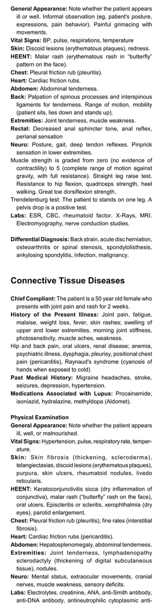 General Appearance: Note whether the patient appears
ill or well. Informal observation (eg, patient's posture,
expressions, pain behavior). Painful grimacing with
movements.
Vital Signs: BP, pulse, respirations, temperature
Skin: Discoid lesions (erythematous plaques), redness.
HEENT: Malar rash (erythematous rash in “butterfly”
pattern on the face).
Chest: Pleural friction rub (pleuritis).
Heart: Cardiac friction rubs.
Abdomen: Abdominal tenderness.
Back: Palpation of spinous processes and interspinous
ligaments for tenderness. Range of motion, mobility
(patient sits, lies down and stands up).
Extremities: Joint tenderness, muscle weakness.
Rectal: Decreased anal sphincter tone, anal reflex,
perianal sensation
Neuro: Posture, gait, deep tendon reflexes. Pinprick
sensation in lower extremities.
Muscle strength is graded from zero (no evidence of
contractility) to 5 (complete range of motion against
gravity, with full resistance). Straight leg raise test.
Resistance to hip flexion, quadriceps strength, heel
walking. Great toe dorsiflexion strength.
Trendelenburg test: The patient to stands on one leg. A
pelvis drop is a positive test.
Labs: ESR, CBC, rheumatoid factor. X-Rays, MRI.
Electromyography, nerve conduction studies.
Differential Diagnosis: Back strain, acute disc herniation,
osteoarthritis or spinal stenosis, spondylolisthesis,
ankylosing spondylitis, infection, malignancy.
Connective Tissue Diseases
Chief Compliant: The patient is a 50 year old female who
presents with joint pain and rash for 2 weeks.
History of the Present Illness: Joint pain, fatigue,
malaise, weight loss, fever, skin rashes; swelling of
upper and lower extremities, morning joint stiffness,
photosensitivity, muscle aches, weakness.
Hip and back pain, oral ulcers, renal disease; anemia,
psychiatric illness, dysphagia, pleurisy, positional chest
pain (pericarditis), Raynaud's syndrome (cyanosis of
hands when exposed to cold)
Past Medical History: Migraine headaches, stroke,
seizures, depression, hypertension.
Medications Associated with Lupus: Procainamide,
isoniazid, hydralazine, methyldopa (Aldomet).
Physical Examination
General Appearance: Note whether the patient appears
ill, well, or malnourished.
Vital Signs: Hypertension, pulse, respiratoryrate, temper­
ature.
Skin: Skin fibrosis (thickening, scleroderma),
telangiectasias, discoid lesions (erythematous plaques),
purpura, skin ulcers, rheumatoid nodules, livedo
reticularis.
HEENT: Keratoconjunctivitis sicca (dry inflammation of
conjunctiva), malar rash (“butterfly” rash on the face),
oral ulcers. Episcleritis or scleritis, xerophthalmia (dry
eyes), parotid enlargement.
Chest: Pleural friction rub (pleuritis), fine rales (interstitial
fibrosis).
Heart: Cardiac friction rubs (pericarditis).
Abdomen: Hepatosplenomegaly, abdominal tenderness.
Extremities: Joint tenderness, lymphadenopathy
sclerodactyly (thickening of digital subcutaneous
tissue), nodules.
Neuro: Mental status, extraocular movements, cranial
nerves, muscle weakness, sensory deficits.
Labs: Electrolytes, creatinine, ANA, anti-Smith antibody,
anti-DNA antibody, antineutrophilic cytoplasmic anti-
 