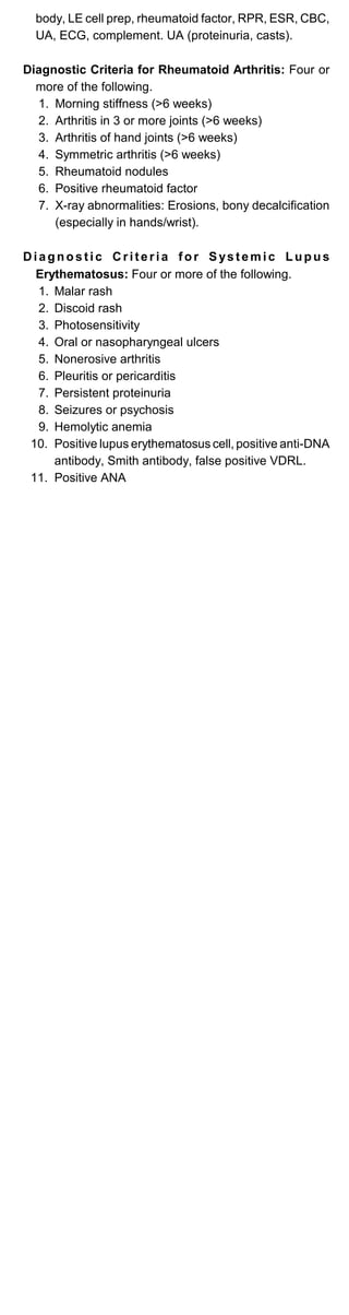 body, LE cell prep, rheumatoid factor, RPR, ESR, CBC,
UA, ECG, complement. UA (proteinuria, casts).
Diagnostic Criteria for Rheumatoid Arthritis: Four or
more of the following.
1. Morning stiffness (>6 weeks)

2. Arthritis in 3 or more joints (>6 weeks)

3. Arthritis of hand joints (>6 weeks)

4. Symmetric arthritis (>6 weeks)

5. Rheumatoid nodules

6. Positive rheumatoid factor

7.	 X-ray abnormalities: Erosions, bony decalcification

(especially in hands/wrist).

Diagnostic Criteria for Systemic Lupus
Erythematosus: Four or more of the following.
1. Malar rash

2. Discoid rash

3. Photosensitivity

4. Oral or nasopharyngeal ulcers

5. Nonerosive arthritis

6. Pleuritis or pericarditis

7. Persistent proteinuria

8. Seizures or psychosis

9. Hemolytic anemia

10.	 Positive lupus erythematosus cell, positive anti-DNA

antibody, Smith antibody, false positive VDRL.

11. Positive ANA

 