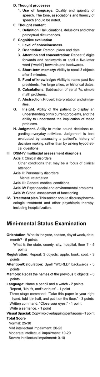 D. Thought processes
1. Use of language. Quality and quantity of
speech. The tone, associations and fluency of
speech should be noted.
E. Thought content
1. Definition. Hallucinations, delusions and other
perceptual disturbances.
F. Cognitive evaluation
1. Level of consciousness.
2. Orientation: Person, place and date.
3. Attention and concentration: Repeat 5 digits
forwards and backwards or spell a five-letter
word (“world”) forwards and backwards.
4. Short-term memory: Ability to recall 3 objects
after 5 minutes.
5. Fund of knowledge: Ability to name past five
presidents, five large cities, or historical dates.
6. Calculations. Subtraction of serial 7s, simple
math problems.
7. Abstraction. Proverb interpretation and similar­
ities.
G.	 Insight. Ability of the patient to display an
understanding of his current problems, and the
ability to understand the implication of these
problems.
H. Judgment. Ability to make sound decisions re­
garding everyday activities. Judgement is best
evaluated by assessing a patient's history of
decision making, rather than by asking hypotheti­
cal questions.
III. DSM-IV multiaxial assessment diagnosis
Axis I: Clinical disorders
Other conditions that may be a focus of clinical
attention.
Axis II: Personality disorders
Mental retardation
Axis III: General medical conditions
Axis IV: Psychosocial and environmental problems
Axis V: Global assessment of functioning
IV.	 Treatment plan. This section should discuss pharma­
cologic treatment and other psychiatric therapy,
including hospitalization.
Mini-mental Status Examination
Orientation: What is the year, season, day of week, date,
month? - 5 points
What is the state, county, city, hospital, floor ? - 5
points
Registration: Repeat: 3 objects: apple, book, coat. - 3
points
Attention/Calculation: Spell “WORLD” backwards - 5
points
Memory: Recall the names of the previous 3 objects: - 3
points
Language: Name a pencil and a watch - 2 points
Repeat, “No ifs, and's or buts” - 1 point
Three stage command: “Take this paper in your right
hand, fold it in half, and put it on the floor.” - 3 points

Written command: “Close your eyes.” - 1 point

Write a sentence. - 1 point

Visual Spacial: Copytwo overlapping pentagons - 1 point

Total Score

Normal: 25-30

Mild intellectual impairment: 20-25

Moderate intellectual impairment: 10-20

Severe intellectual impairment: 0-10

 