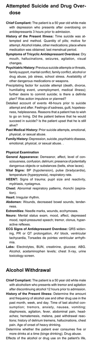 Attempted Suicide and Drug Over-
dose
Chief Compliant: The patient is a 50 year old white male
with depression who presents after overdosing on
antidepressants 3 hours prior to admission.
History of the Present Illness: Time suicide was at­
tempted and method. Quantity of pills; motive for
attempt. Alcohol intake, other medications; place where
medication was obtained; last menstrual period.
Symptoms of Tricyclic Antidepressant Overdose: Dry
mouth, hallucinations, seizures, agitation, visual
changes.
Psychiatric History: Previous suicide attempts or threats,
familysupport, marital conflict, family conflict, alcohol or
drug abuse, job stress, school stress. Availability of
other dangerous medications or weapons.
Precipitating factor for suicide attempt (death, divorce,
humiliating event, unemployment, medical illness);
further desire to commit suicide; is there a definite
plan? Was action impulsive or planned?
Detailed account of events 48-hours prior to suicide
attempt and after. Feelings of sadness, guilt, hopeless­
ness, helplessness. Reasons that a patient has to wish
to go on living. Did the patient believe that he would
succeed in suicide? Is the patient upset that he is still
alive?
Past Medical History: Prior suicide attempts, emotional,
physical, or sexual abuse.
FamilyHistory: Depression, suicide, psychiatric disease,
emotional, physical, or sexual abuse. .
Physical Examination
General Appearance: Demeanor, affect, level of con­
sciousness, confusion, delirium; presence of potentially
dangerous objects or substances (belts, shoe laces).
Vital Signs: BP (hypotension), pulse (bradycardia),
temperature (hyperpyrexia), respiratory rate.
HEENT: Signs of trauma; pupil size and reactivity,
mydriasis, nystagmus.
Chest: Abnormal respiratory patterns, rhonchi (aspira­
tion).
Heart: Irregular rhythm.
Abdomen: Wounds, decreased bowel sounds, tender­
ness.
Extremities: Needle marks, wounds, ecchymoses.
Neuro: Mental status exam, mood, affect, depressed
mood, rapid-pressured speech; tremor, clonus, hyper­
active reflexes.
ECG Signs of Antidepressant Overdose: QRS widen­
ing, PR or QT prolongation, AV block, ventricular
tachycardia, Torsades de pointes ventricular arrhyth­
mia.
Labs: Electrolytes, BUN, creatinine, glucose; ABG.
Alcohol, acetaminophen levels; chest X-ray, urine
toxicology screen.
Alcohol Withdrawal
Chief Compliant: The patient is a 50 year old white male
with alcoholism who presents with tremor and agitation
after discontinuing alcohol 12 hours prior to admission.
History of the Present Illness: Determine the amount
and frequency of alcohol use and other drug use in the
past month, week, and day. Time of last alcohol con­
sumption; tremors, anxiety, nausea, vomiting;
diaphoresis, agitation, fever, abdominal pain, head­
aches; hematemesis, melena, past withdrawal reac­
tions; history of delirium tremens, hallucinations, chest
pain. Age of onset of heavy drinking.
Determine whether the patient ever consumes five or
more drinks at a time (binge drinking). Drug abuse.
Effects of the alcohol or drug use on the patient's life,
 