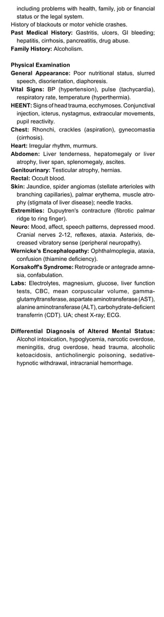 including problems with health, family, job or financial
status or the legal system.
History of blackouts or motor vehicle crashes.
Past Medical History: Gastritis, ulcers, GI bleeding;
hepatitis, cirrhosis, pancreatitis, drug abuse.
Family History: Alcoholism.
Physical Examination
General Appearance: Poor nutritional status, slurred
speech, disorientation, diaphoresis.
Vital Signs: BP (hypertension), pulse (tachycardia),
respiratory rate, temperature (hyperthermia).
HEENT: Signs of head trauma, ecchymoses. Conjunctival
injection, icterus, nystagmus, extraocular movements,
pupil reactivity.
Chest: Rhonchi, crackles (aspiration), gynecomastia
(cirrhosis).
Heart: Irregular rhythm, murmurs.
Abdomen: Liver tenderness, hepatomegaly or liver
atrophy, liver span, splenomegaly, ascites.
Genitourinary: Testicular atrophy, hernias.
Rectal: Occult blood.
Skin: Jaundice, spider angiomas (stellate arterioles with
branching capillaries), palmar erythema, muscle atro­
phy (stigmata of liver disease); needle tracks.
Extremities: Dupuytren's contracture (fibrotic palmar
ridge to ring finger).
Neuro: Mood, affect, speech patterns, depressed mood.
Cranial nerves 2-12, reflexes, ataxia. Asterixis, de­
creased vibratory sense (peripheral neuropathy).
Wernicke's Encephalopathy: Ophthalmoplegia, ataxia,
confusion (thiamine deficiency).
Korsakoff's Syndrome: Retrograde or antegrade amne­
sia, confabulation.
Labs: Electrolytes, magnesium, glucose, liver function
tests, CBC, mean corpuscular volume, gamma­
glutamyltransferase, aspartate aminotransferase (AST),
alanine aminotransferase (ALT), carbohydrate-deficient
transferrin (CDT). UA; chest X-ray; ECG.
Differential Diagnosis of Altered Mental Status:
Alcohol intoxication, hypoglycemia, narcotic overdose,
meningitis, drug overdose, head trauma, alcoholic
ketoacidosis, anticholinergic poisoning, sedative­
hypnotic withdrawal, intracranial hemorrhage.
 