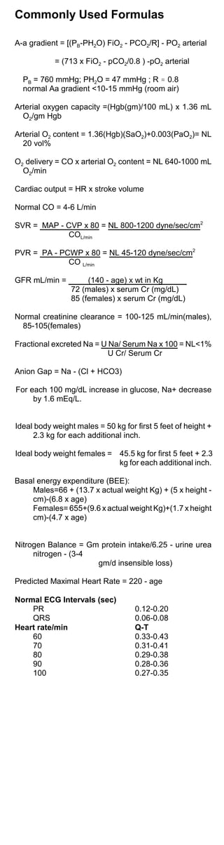 Commonly Used Formulas
A-a gradient = [(PB-PH2O) FiO2 - PCO2/R] - PO2 arterial
= (713 x FiO2 - pCO2/0.8 ) -pO2 arterial
PB = 760 mmHg; PH2O = 47 mmHg ; R . 0.8
normal Aa gradient <10-15 mmHg (room air)
Arterial oxygen capacity =(Hgb(gm)/100 mL) x 1.36 mL
O2/gm Hgb
Arterial O2 content = 1.36(Hgb)(SaO2)+0.003(PaO2)= NL
20 vol%
O2 delivery = CO x arterial O2 content = NL 640-1000 mL
O2/min
Cardiac output = HR x stroke volume
Normal CO = 4-6 L/min
SVR = MAP - CVP x 80 = NL 800-1200 dyne/sec/cm2
COL/min
PVR = PA - PCWP x 80 = NL 45-120 dyne/sec/cm2
CO L/min
GFR mL/min = (140 - age) x wt in Kg
72 (males) x serum Cr (mg/dL)
85 (females) x serum Cr (mg/dL)
Normal creatinine clearance = 100-125 mL/min(males),
85-105(females)
Fractional excreted Na = U Na/ Serum Na x 100 = NL<1%
U Cr/ Serum Cr
Anion Gap = Na - (Cl + HCO3)
For each 100 mg/dL increase in glucose, Na+ decrease
by 1.6 mEq/L.
Ideal body weight males = 50 kg for first 5 feet of height +
2.3 kg for each additional inch.
Ideal body weight females =	 45.5 kg for first 5 feet + 2.3
kg for each additional inch.
Basal energy expenditure (BEE):
Males=66 + (13.7 x actual weight Kg) + (5 x height ­
cm)-(6.8 x age)
Females= 655+(9.6 x actual weight Kg)+(1.7 x height
cm)-(4.7 x age)
Nitrogen Balance = Gm protein intake/6.25 - urine urea
nitrogen - (3-4
gm/d insensible loss)
Predicted Maximal Heart Rate = 220 - age
Normal ECG Intervals (sec)
PR 0.12-0.20
QRS 0.06-0.08
Heart rate/min Q-T
60 0.33-0.43
70 0.31-0.41
80 0.29-0.38
90 0.28-0.36
100 0.27-0.35
 