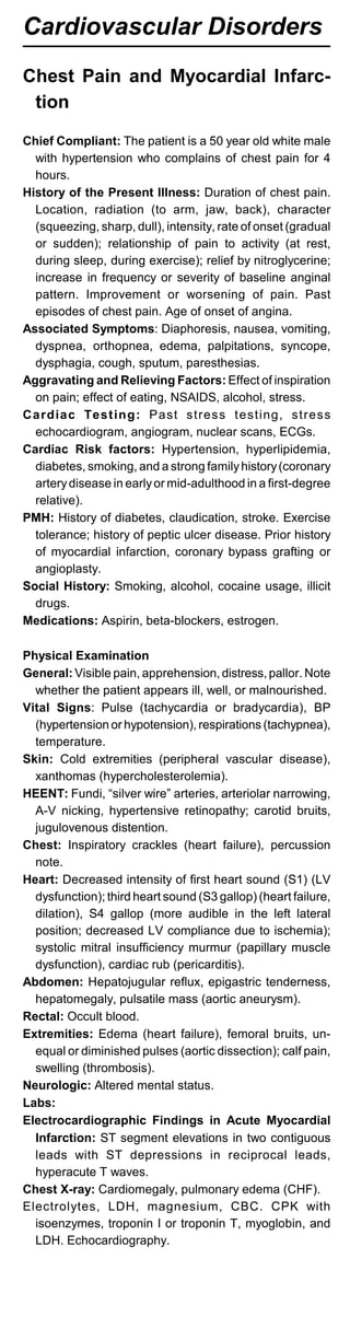 Cardiovascular Disorders
Chest Pain and Myocardial Infarc-
tion
Chief Compliant: The patient is a 50 year old white male
with hypertension who complains of chest pain for 4
hours.
History of the Present Illness: Duration of chest pain.
Location, radiation (to arm, jaw, back), character
(squeezing, sharp, dull), intensity, rate of onset (gradual
or sudden); relationship of pain to activity (at rest,
during sleep, during exercise); relief by nitroglycerine;
increase in frequency or severity of baseline anginal
pattern. Improvement or worsening of pain. Past
episodes of chest pain. Age of onset of angina.
Associated Symptoms: Diaphoresis, nausea, vomiting,
dyspnea, orthopnea, edema, palpitations, syncope,
dysphagia, cough, sputum, paresthesias.
Aggravating and Relieving Factors: Effect of inspiration
on pain; effect of eating, NSAIDS, alcohol, stress.
Cardiac Testing: Past stress testing, stress
echocardiogram, angiogram, nuclear scans, ECGs.
Cardiac Risk factors: Hypertension, hyperlipidemia,
diabetes, smoking, and a strong familyhistory(coronary
arterydisease in earlyor mid-adulthood in a first-degree
relative).
PMH: History of diabetes, claudication, stroke. Exercise
tolerance; history of peptic ulcer disease. Prior history
of myocardial infarction, coronary bypass grafting or
angioplasty.
Social History: Smoking, alcohol, cocaine usage, illicit
drugs.
Medications: Aspirin, beta-blockers, estrogen.
Physical Examination
General: Visible pain, apprehension, distress, pallor. Note
whether the patient appears ill, well, or malnourished.
Vital Signs: Pulse (tachycardia or bradycardia), BP
(hypertension or hypotension), respirations (tachypnea),
temperature.
Skin: Cold extremities (peripheral vascular disease),
xanthomas (hypercholesterolemia).
HEENT: Fundi, “silver wire” arteries, arteriolar narrowing,
A-V nicking, hypertensive retinopathy; carotid bruits,
jugulovenous distention.
Chest: Inspiratory crackles (heart failure), percussion
note.
Heart: Decreased intensity of first heart sound (S1) (LV
dysfunction); third heart sound (S3 gallop) (heart failure,
dilation), S4 gallop (more audible in the left lateral
position; decreased LV compliance due to ischemia);
systolic mitral insufficiency murmur (papillary muscle
dysfunction), cardiac rub (pericarditis).
Abdomen: Hepatojugular reflux, epigastric tenderness,
hepatomegaly, pulsatile mass (aortic aneurysm).
Rectal: Occult blood.
Extremities: Edema (heart failure), femoral bruits, un­
equal or diminished pulses (aortic dissection); calf pain,
swelling (thrombosis).
Neurologic: Altered mental status.
Labs:
Electrocardiographic Findings in Acute Myocardial
Infarction: ST segment elevations in two contiguous
leads with ST depressions in reciprocal leads,
hyperacute T waves.
Chest X-ray: Cardiomegaly, pulmonary edema (CHF).
Electrolytes, LDH, magnesium, CBC. CPK with
isoenzymes, troponin I or troponin T, myoglobin, and
LDH. Echocardiography.
 