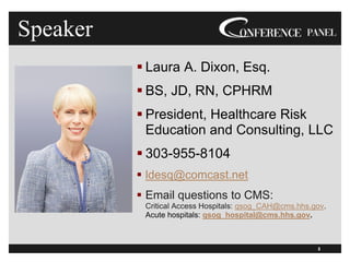 2
Speaker
▪ Laura A. Dixon, Esq.
▪ BS, JD, RN, CPHRM
▪ President, Healthcare Risk
Education and Consulting, LLC
▪ 303-955-8104
▪ ldesq@comcast.net
▪ Email questions to CMS:
Critical Access Hospitals: qsog_CAH@cms.hhs.gov.
Acute hospitals: qsog_hospital@cms.hhs.gov.
2
2
 