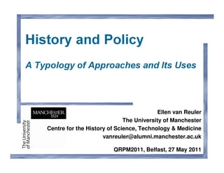 History and Policy
A Typology of Approaches and Its Uses




                                              Ellen van Reuler
                                 The University of Manchester
    Centre for the History of Science, Technology & Medicine
                         vanreuler@alumni.manchester.ac.uk

                             QRPM2011, Belfast, 27 May 2011
 