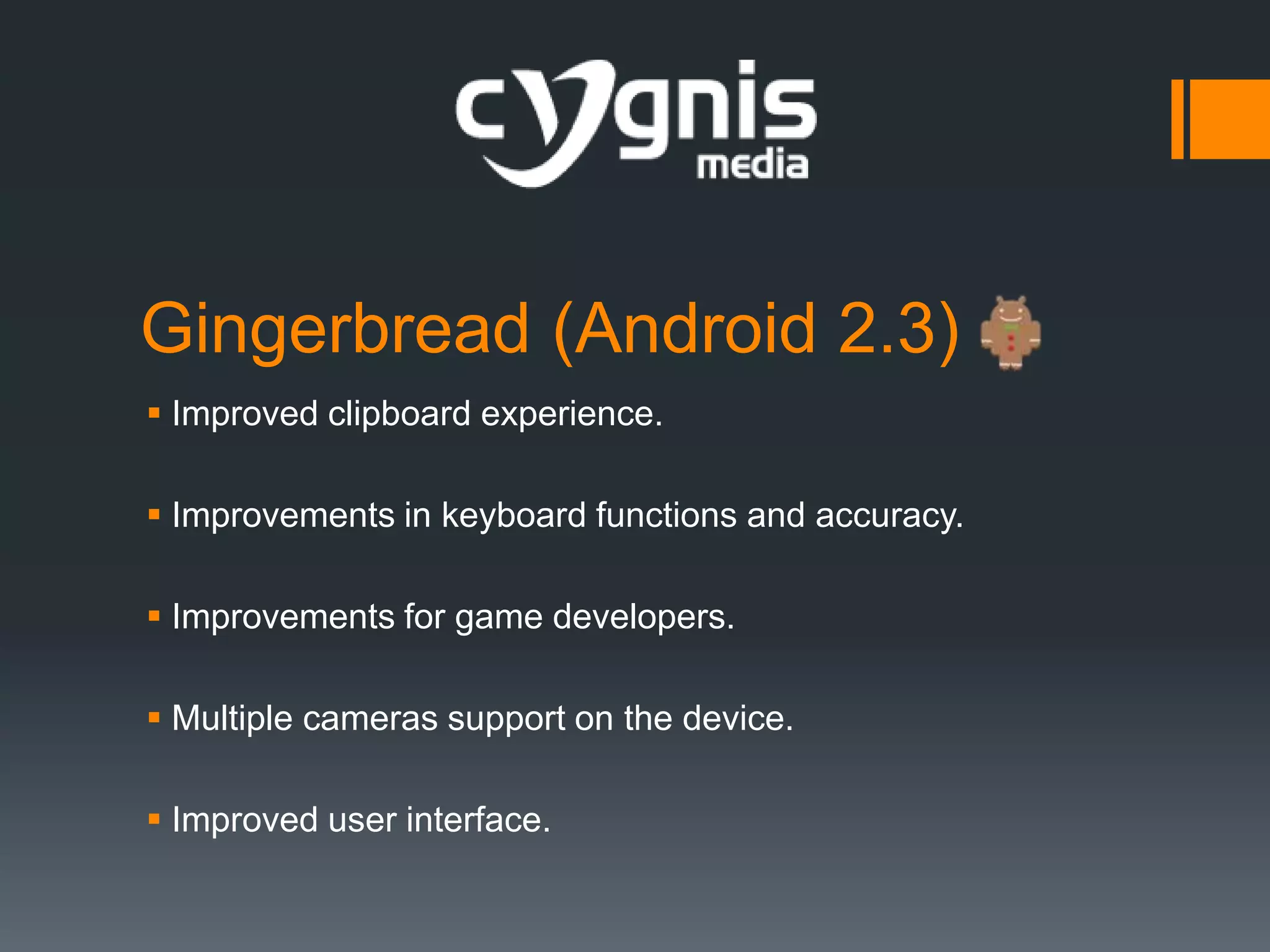 Gingerbread (Android 2.3)
 Improved clipboard experience.
 Improvements in keyboard functions and accuracy.
 Improvements for game developers.
 Multiple cameras support on the device.
 Improved user interface.

 