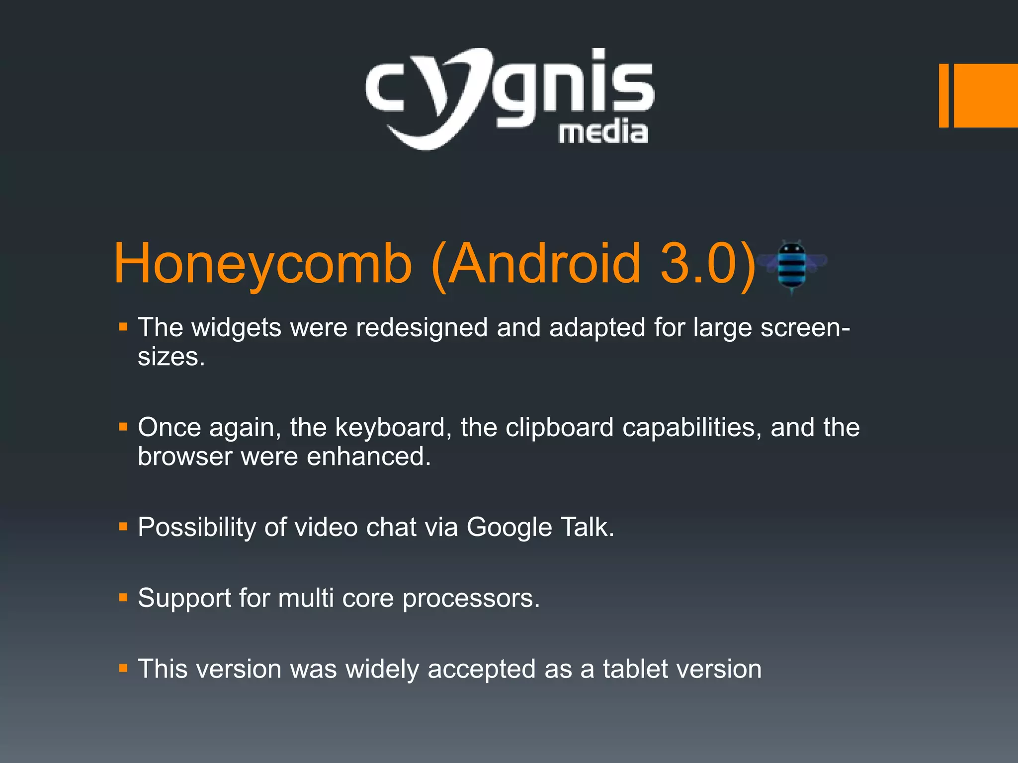 Honeycomb (Android 3.0)
 The widgets were redesigned and adapted for large screensizes.
 Once again, the keyboard, the clipboard capabilities, and the
browser were enhanced.
 Possibility of video chat via Google Talk.
 Support for multi core processors.
 This version was widely accepted as a tablet version

 