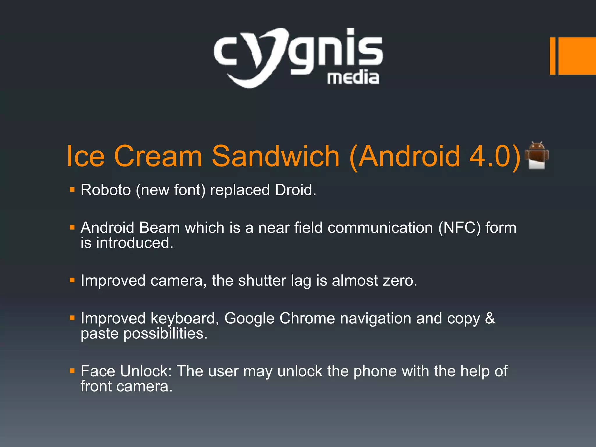 Ice Cream Sandwich (Android 4.0)
 Roboto (new font) replaced Droid.
 Android Beam which is a near field communication (NFC) form
is introduced.
 Improved camera, the shutter lag is almost zero.

 Improved keyboard, Google Chrome navigation and copy &
paste possibilities.
 Face Unlock: The user may unlock the phone with the help of
front camera.

 