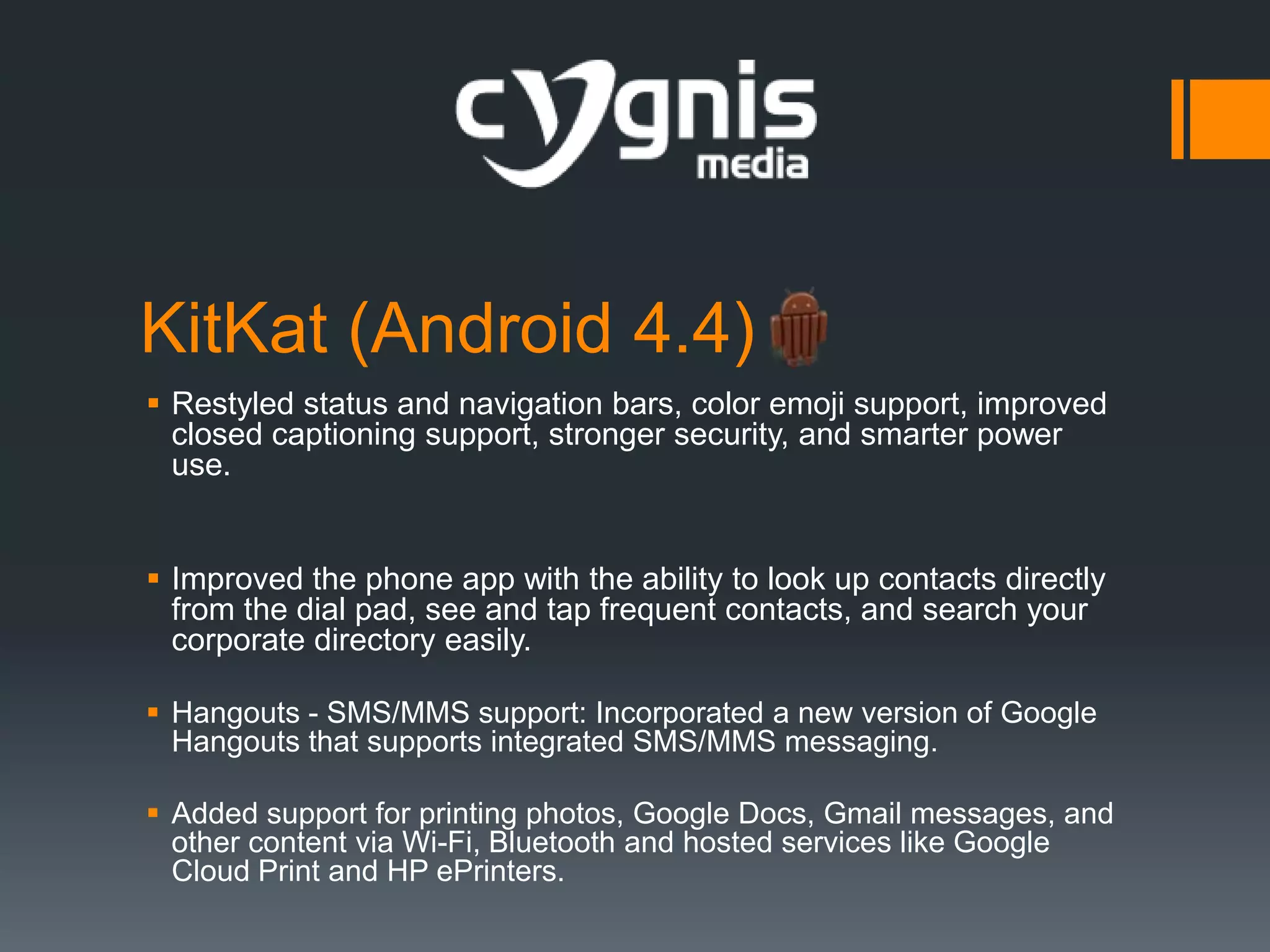 KitKat (Android 4.4)
 Restyled status and navigation bars, color emoji support, improved
closed captioning support, stronger security, and smarter power
use.
 Improved the phone app with the ability to look up contacts directly
from the dial pad, see and tap frequent contacts, and search your
corporate directory easily.
 Hangouts - SMS/MMS support: Incorporated a new version of Google
Hangouts that supports integrated SMS/MMS messaging.
 Added support for printing photos, Google Docs, Gmail messages, and
other content via Wi-Fi, Bluetooth and hosted services like Google
Cloud Print and HP ePrinters.

 