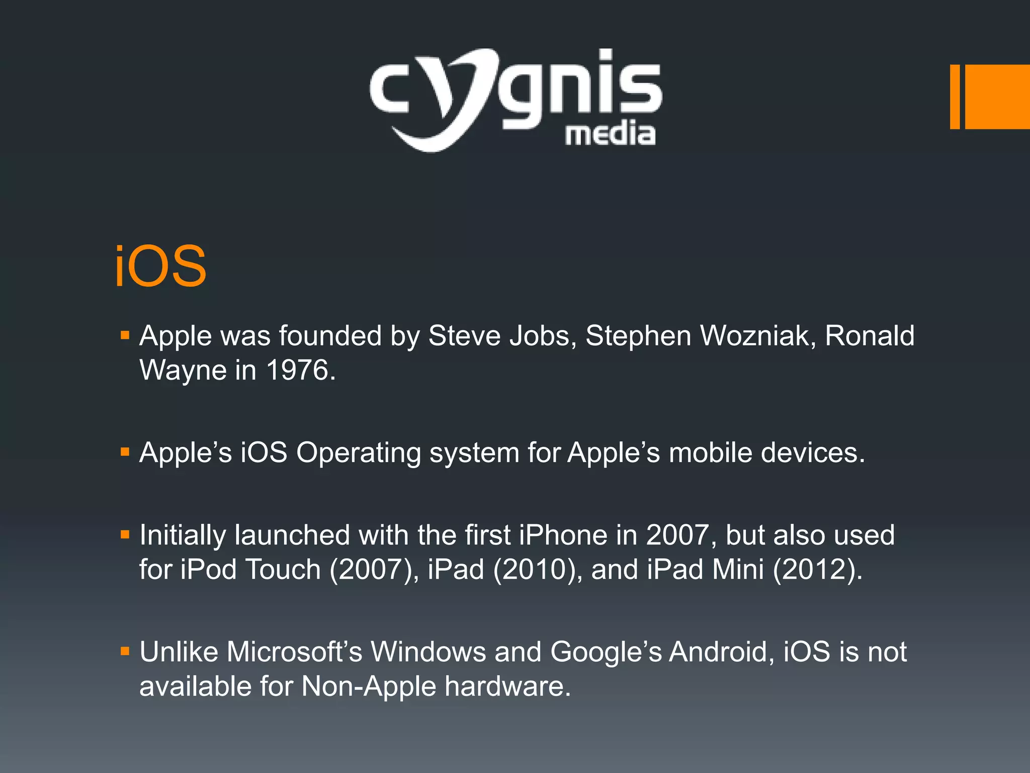 iOS
 Apple was founded by Steve Jobs, Stephen Wozniak, Ronald
Wayne in 1976.
 Apple’s iOS Operating system for Apple’s mobile devices.
 Initially launched with the first iPhone in 2007, but also used
for iPod Touch (2007), iPad (2010), and iPad Mini (2012).
 Unlike Microsoft’s Windows and Google’s Android, iOS is not
available for Non-Apple hardware.

 