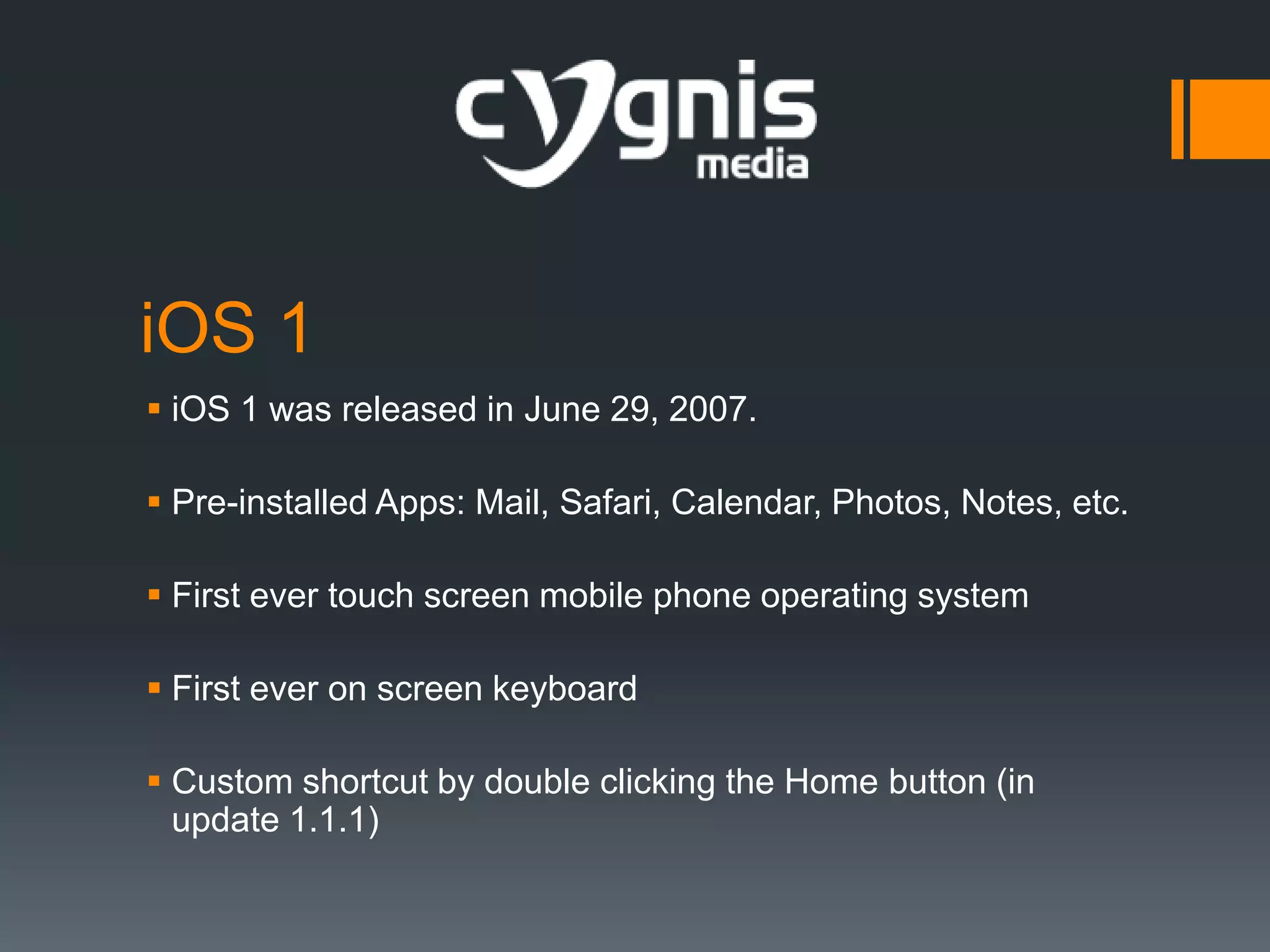 iOS 1
 iOS 1 was released in June 29, 2007.
 Pre-installed Apps: Mail, Safari, Calendar, Photos, Notes, etc.
 First ever touch screen mobile phone operating system

 First ever on screen keyboard
 Custom shortcut by double clicking the Home button (in
update 1.1.1)

 