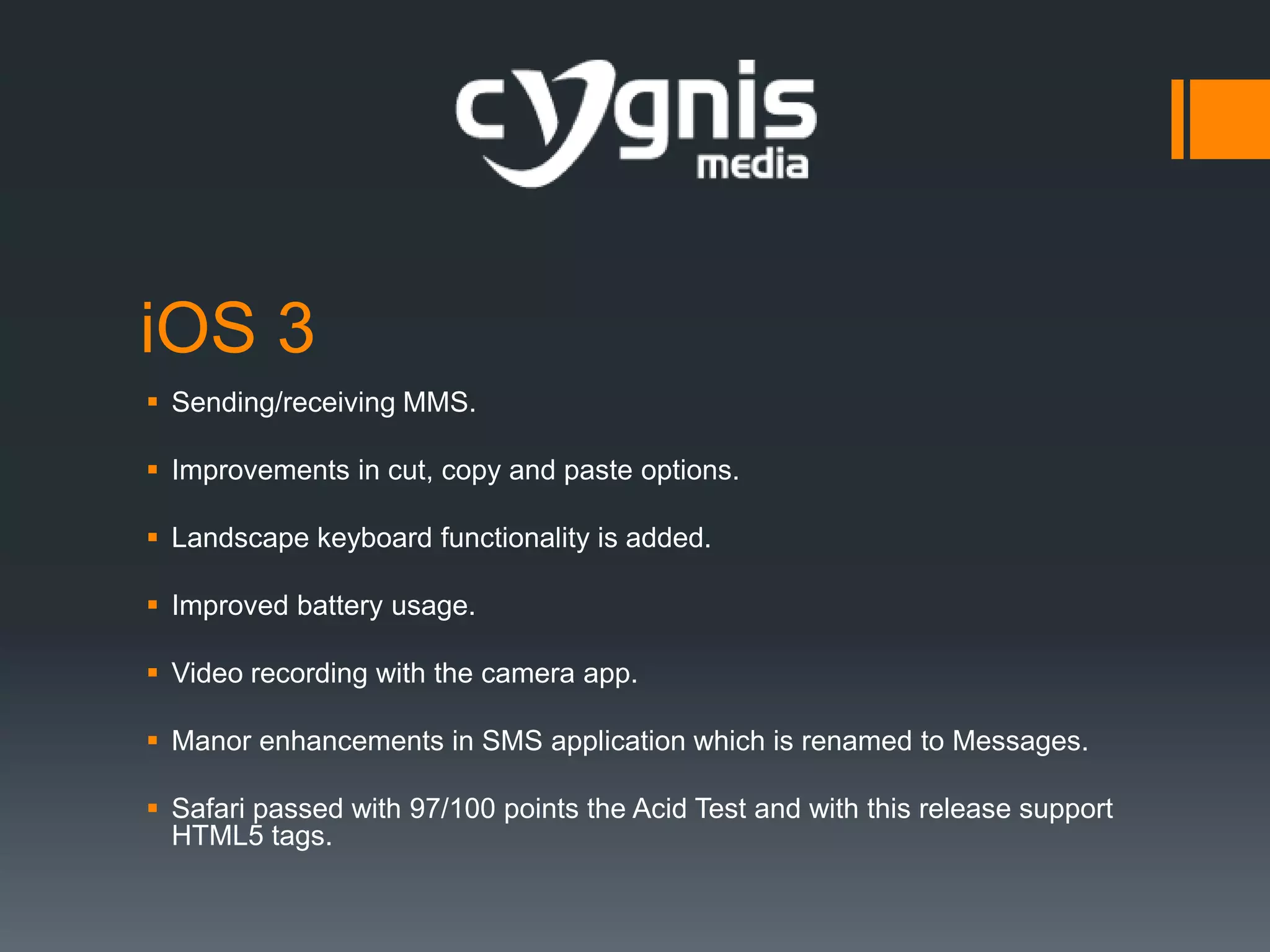 iOS 3
 Sending/receiving MMS.
 Improvements in cut, copy and paste options.
 Landscape keyboard functionality is added.
 Improved battery usage.

 Video recording with the camera app.
 Manor enhancements in SMS application which is renamed to Messages.
 Safari passed with 97/100 points the Acid Test and with this release support
HTML5 tags.

 